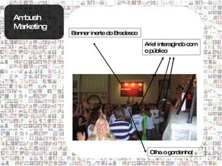 Ambush
Marketing
            Banner inerte do Bradesco

                                        Ariel interagindo com
                                        o público




                                          Olha o gordenho!
 