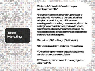 • ais de 2/3 das decisões de com
              M                              pra
             acontecem no PDV

             •Segundo M    arcelo M ontandon, professor e
             consultor de M  arketing e Vendas, significa
             adaptar os produtos, as políticas e as
             estratégias de m  arketing das m arcas, de m odo
             a atingir o consum  idor nos pontos de venda,
             satisfazendo da m   elhor maneira possível as
             necessidades de canais com    erciais específicos
Trade        e de clientes estratégicos.
M arketing
             •
             Focado no “ de Praça (Distribuição)
                       P”

             • varejistas detem cada vez m a força
             Os                           ais

             •O M arketing com maior especialização nos
             canais de venda e em logística.

             • Táticas de relacionamento que agreguem
             valor no PDV
 