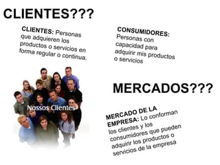 CLIENTES??? MERCADOS??? CLIENTES:  Personas que adquieren los productos o servicios en forma regular o continua. CONSUMIDORES:  Personas con capacidad para adquirir mis productos o servicios MERCADO DE LA EMPRESA:  Lo conforman los clientes y los consumidores que pueden adquirir los productos o servicios de la empresa 