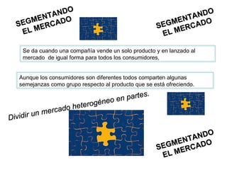 SEGMENTANDO EL MERCADO SEGMENTANDO EL MERCADO SEGMENTANDO EL MERCADO Se da cuando una compañía vende un solo producto y en lanzado al mercado  de igual forma para todos los consumidores,  Aunque los consumidores son diferentes todos comparten algunas semejanzas como grupo respecto al producto que se está ofreciendo.  Dividir un mercado heterogéneo en partes. 