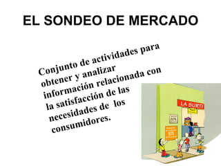 EL SONDEO DE MERCADO Conjunto de actividades para obtener y analizar información relacionada con la satisfacción de las necesidades de  los consumidores. 