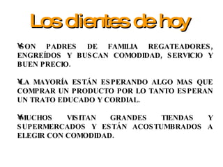 SON PADRES DE FAMILIA REGATEADORES, ENGREÍDOS Y BUSCAN COMODIDAD, SERVICIO Y BUEN PRECIO. LA MAYORÍA ESTÁN ESPERANDO ALGO MAS QUE COMPRAR UN PRODUCTO POR LO TANTO ESPERAN UN TRATO EDUCADO Y CORDIAL. MUCHOS VISITAN GRANDES TIENDAS Y SUPERMERCADOS Y ESTÁN ACOSTUMBRADOS A ELEGIR CON COMODIDAD. Los clientes de hoy 