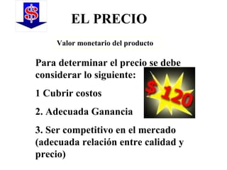 EL PRECIO Valor monetario del producto Para determinar el precio se debe considerar lo siguiente: 1 Cubrir costos 2. Adecuada Ganancia 3. Ser competitivo en el mercado (adecuada relación entre calidad y precio) 
