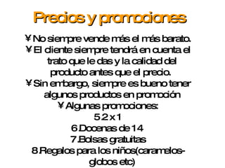 No siempre vende más el más barato. El cliente siempre tendrá en cuenta el trato que le das y la calidad del producto antes que el precio.  Sin embargo, siempre es bueno tener algunos productos en promoción Algunas promociones: 2 x 1 Docenas de 14  Bolsas gratuitas Regalos para los niños(caramelos-globos etc) Precios y promociones 