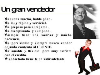 Escucha mucho, habla poco. Es muy rápido y servicial. Se prepara para el regateo. Es disciplinado  y cumplido. Siempre tiene una sonrisa y mucha paciencia Es persistente y siempre busca vender dejando contento al CLIENTE. Es amable y flexible  pero muy estricto con el crédito. Y sobretodo tiene fe en salir adelante Un gran vendedor  