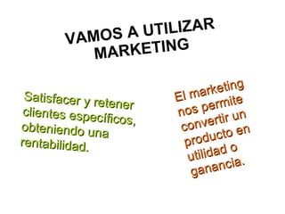 VAMOS A UTILIZAR  MARKETING   Satisfacer y retener clientes específicos, obteniendo una rentabilidad. El marketing nos permite convertir un producto en utilidad o ganancia.  