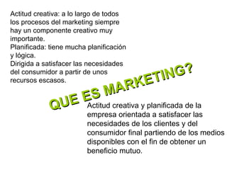 QUE ES MARKETING?  Actitud creativa y planificada de la empresa orientada a satisfacer las necesidades de los clientes y del consumidor final partiendo de los medios disponibles con el fin de obtener un beneficio mutuo.  Actitud creativa: a lo largo de todos los procesos del marketing siempre hay un componente creativo muy importante. Planificada: tiene mucha planificación y lógica. Dirigida a satisfacer las necesidades del consumidor a partir de unos recursos escasos. 