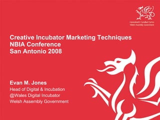 Creative Incubator Marketing Techniques NBIA Conference San Antonio 2008 Evan M. Jones Head of Digital & Incubation @Wales Digital Incubator Welsh Assembly Government 