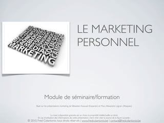 LE MARKETING
                                                      PERSONNEL



               Module de séminaire/formation
       Basé sur les présentations marketing de Sébastien Assouad (Expando) et Marc-Alexandre Legrain (Abaques)



                        La mise à disposition gratuite est un choix, la propriété intellectuelle un droit.
        En cas d’utilisation des informations de cette présentation, merci d’en citer la source de la façon suivante :
© 2010, Fred Colantonio, tous droits réservés | www.fredcolantonio.be | contact@fredcolantonio.be
 