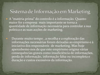 A “matéria prima” do controlo é a informação. Quanto maior for a empresa  mais importante se torna a quantidade de informação necessária para controlar a sua politica e as suas acções de marketing.Durante muito tempo , a recolha e a exploração das informações necessárias foram deixadas ao empirismo e à iniciativa dos responsáveis  de marketing. Mas hoje apercebemo-nos de que este empirismo origina várias consequências graves como insuficiência de informações, perda de informação, informação falsa ou incompleta e duração e custos excessivos da informação.Sistema de Informação em Marketing