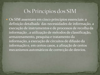 Os SIM assentam em cinco princípios essenciais: a definição detalhada  das necessidades de informação, a execução de instrumentos e de processos de recolha da informação , a utilização de métodos de classificação, armazenamento, pesquisa e tratamento da informação, a execução de circuitos de difusão da informação e, em certos casos, a afinação de certos mecanismos automáticos de correcção de desvios.  Os Princípios dos SIM
