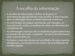 A recolha de informação é definir as fontes e os instrumentos que permitem a sua recolha. A este respeito , deve-se distinguir entre as fontes internas e externas. As informação de origem interna são, por exemplo, as estatísticas de venda, as analises de custo, os relatórios dos  vendedores etc.As informações externas são as estatísticas governamentais, os estudos de mercado, os painéis , as trocas de informação com  concorrentes etc.As fontes e métodos devem ser escolhidos de uma maneira coordenada, em função do seu custo e da possibilidade de recolha regular.  A recolha da informação