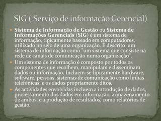 Sistema de Informação de Gestão ou Sistema de Informações Gerenciais (SIG) é um sistema de informação, tipicamente baseado em computadores, utilizado no seio de uma organização. É descrito  um sistema de informação como "um sistema que consiste na rede de canais de comunicação numa organização".Um sistema de informação é composto por todos os componentes que recolhem, manipulam e disseminam dados ou informação. Incluem-se tipicamente hardware, software, pessoas, sistemas de comunicação como linhas telefónicas, e os dados propriamente ditos. As actividades envolvidas incluem a introdução de dados, processamento dos dados em informação, armazenamento de ambos, e a produção de resultados, como relatórios de gestão.SIG ( Serviço de informação Gerencial)