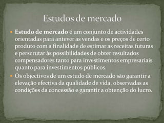 Estudo de mercado é um conjunto de actividades orientadas para antever as vendas e os preços de certo produto com a finalidade de estimar as receitas futuras e perscrutar às possibilidades de obter resultados compensadores tanto para investimentos empresariais quanto para investimentos públicos.Os objectivos de um estudo de mercado são garantir a elevação efectiva da qualidade de vida, observadas as condições da concessão e garantir a obtenção do lucro.Estudos de mercado