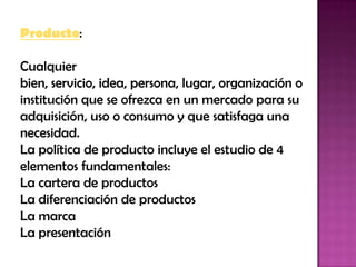 Producto: Cualquier bien, servicio, idea, persona, lugar, organización o institución que se ofrezca en un mercado para su adquisición, uso o consumo y que satisfaga una necesidad. La política de producto incluye el estudio de 4 elementos fundamentales:La cartera de productos La diferenciación de productos La marca La presentación 