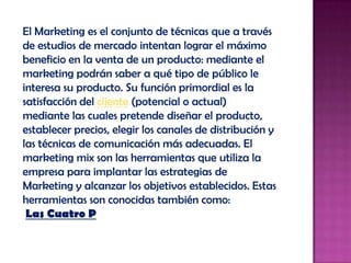 El Marketing es el conjunto de técnicas que a través de estudios de mercado intentan lograr el máximo beneficio en la venta de un producto: mediante el marketing podrán saber a qué tipo de público le interesa su producto. Su función primordial es la satisfacción del cliente (potencial o actual) mediante las cuales pretende diseñar el producto, establecer precios, elegir los canales de distribución y las técnicas de comunicación más adecuadas. El marketing mix son las herramientas que utiliza la empresa para implantar las estrategias de Marketing y alcanzar los objetivos establecidos. Estas herramientas son conocidas también como:Las Cuatro P