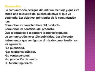 Promoción: La comunicación persigue difundir un mensaje y que éste tenga una respuesta del público objetivo al que va destinado. Los objetivos principales de la comunicación son: Comunicar las características del producto. Comunicar los beneficios del producto. Que se recuerde o se compre la marca/producto. La comunicación no es sólo publicidad. Los diferentes instrumentos que configuran el mix de comunicación son los siguientes: -La publicidad. -Las relaciones públicas. -La venta personal. -La promoción de ventas. -El Marketing directo. 
