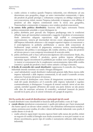 Appunti d’esame
Marketing                                                                         www.profland.135.it

   c. vendita esclusiva: si realizza quando l’impresa industriale, con riferimento ad una
       determinata area geografica, elegge un unico intermediari commerciale; è tipica
       dei prodotti di grande prestigio e solitamente comporta un obbligo reciproco di
       non concorrenza, infatti, mentre l’impresa industriale si impegna a non affidare il
       prodotto ad altre imprese commerciali entro la stessa area geografica,
       l’intermediario commerciale si impegna a non vendere prodotti concorrenti;
2. la natura della politica distributiva: funzione della logica sottostante l’intera
   politica commerciale aziendale e si può distinguere in:
   a. politica distributiva push: prevede che l’impresa predisponga tutte le condizioni
       affinché siano gli intermediari commerciali a suggerire il prodotto al consumatore
       finale (attraverso adeguata esposizione sugli scaffali o consegnandola
       espressamente), tuttavia gli intermediari devono essere adeguatamente motivati
       dall’impresa industriale attraverso o dei margini superiori rispetto ai concorrenti o
       il coinvolgimento in politiche pubblicitarie o ancora delle concessioni di
       facilitazioni (ampi termini di pagamento, assistenza tecnica, merchandising);
       solitamente tale politica si accompagna alla vendita selettiva, è tipica dei prodotti
       ad elevato prezzo e non comporta investimenti di notevole entità,
   b. politica distributiva pull: si basa sull’autocoinvolgimento del consumatore finale, che,
       autonomamente, richiede il prodotto; questa politica impone all’impresa
       industriale ingenti investimenti in pubblicità per rendere noto il proprio prodotto
       (o marca) ai consumatori che lo sceglieranno autonomamente; tipica della vendita
       estensiva e quindi dei prodotti a basso valore unitario e di largo consumo;
3. il livello di controllo dei canali distributivi: rappresenta il controllo che l’impresa
   industriale intende esercitare sui canali e bisogna distinguere:
   a. canali individualistici: canali distributivi tradizionali generati dalla libera ricerca delle
       imprese industriali e delle imprese commerciali, in tali canali il controllo avviene
       attraverso l’esercizio del potere di mercato;
   b. sistemi verticali di distribuzione: sono forme di integrazione economica tra i diversi
       stadi del canale distributivo ed il controllo delle imprese industriali è regolato
       contrattualmente; si distinguono 3 categorie di sistemi verticali: interni ad una data
       azienda; controllati (quando all’interno del canale una parte detiene un tale potere
       sulle altre da esercitare un’azione di controllo); contrattuali (nascenti da precisi
       accordi tra le parti, ad es. le unioni volontarie ed i gruppi di acquisto).


14.4 La scelta dei canali di distribuzione: i principali tipi di canali
I canali distributivi sono classificabili in funzione della profondità e sono di 3 tipi:
• canale diretto (produttore-consumatore): è quello più indicato per i beni strumentali
    che hanno spesso un elevato valore unitario e che richiedono informazioni tecniche e
    ampia assistenza post-vendita; di solito i clienti dell’azienda industriale sono pochi; il
    canale diretto si avvale di:
   o vendita attraverso negozi propri: incontra rigorosi limiti nella natura dei profitti, infatti
       un negozio di vendita al dettaglio non risulta economico se non può contare su un
       idoneo assortimento, questo tipo di vendita è scarsamente utilizzato dalle imprese
       industriali,
                                             109/137
 