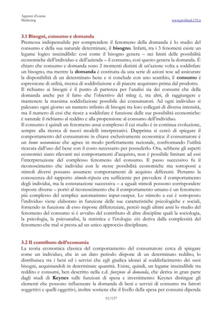 Appunti d’esame
Marketing                                                                     www.profland.135.it



3.1 Bisogni, consumo e domanda
Premessa indispensabile per comprendere il fenomeno della domanda è lo studio del
consumo e della sua naturale determinate, il bisogno. Infatti, tra i 3 fenomeni esiste un
legame logico inscindibile: così come il bisogno genera – nei limiti delle possibilità
economiche dell’individuo e dell’azienda – il consumo, così questo genera la domanda. È
chiaro che consumo e domanda sono 2 momenti distinti di un’azione volta a soddisfare
un bisogno, ma mentre la domanda è costituita da una serie di azioni tese ad assicurare
la disponibilità di un determinato bene e si conclude con uno scambio, il consumo è
espressione di utilità, ricerca di soddisfazione e di piacere acquistato prima dal prodotto.
Il richiamo ai bisogni è il punto di partenza per l’analisi sia dei consumi che della
domanda anche per il fatto che l’obiettivo del mktg è, tra altri, di raggiungere e
mantenere la massima soddisfazione possibile dei consumatori. Ad ogni individuo si
palesano ogni giorno un numero infinito di bisogni tra loro collegati di diversa intensità,
ma il numero di essi che riesce a soddisfare è funzione delle sue possibilità economiche:
è naturale il richiamo al reddito e alla propensione al consumo dell’individuo.
Il consumo è quindi un fenomeno assai complesso il cui studio è in continua evoluzione,
sempre alla ricerca di nuovi modelli interpretativi. Dapprima si cercò di spiegare il
comportamento del consumatore in chiave esclusivamente economica: il consumatore è
un homo oeconomicus che agisce in modo perfettamente razionale, confrontando l’utilità
ricavata dall’uso del bene con il costo necessario per possederlo. Ora, sebbene gli aspetti
economici siano rilevanti nei comportamenti d’acquisto, non è possibile limitare ad essi
l’interpretazione del complesso fenomeno del consumo. Il passo successivo fu il
riconoscimento che individui con le stesse possibilità economiche ma sottoposti a
stimoli diversi possano assumere comportamenti di acquisto differenti. Pertanto la
conoscenza del rapporto stimolo-risposta era sufficiente per prevedere il comportamento
degli individui, ma la constatazione successiva – a uguali stimoli possono corrispondere
risposte diverse – portò al riconoscimento che il comportamento umano è un fenomeno
più complesso del semplice automatismo input-output. Lo stimolo a cui è sottoposto
l’individuo viene elaborato in funzione delle sue caratteristiche psicologiche e sociali,
fornendo in funzione di esso risposte differenziate, perciò negli ultimi anni lo studio del
fenomeno del consumo si è avvalso del contributo di altre discipline quali la sociologia,
la psicologia, la psicoanalisi, la statistica e l’etologia: ciò deriva dalla complessità del
fenomeno che mal si presta ad un unico approccio disciplinare.


3.2 Il contributo dell’economia
La teoria economica classica del comportamento del consumatore cerca di spiegare
come un individuo, che in un dato periodo dispone di un determinato reddito, lo
distribuisca tra i beni ed i servizi che egli giudica idonei al soddisfacimento dei suoi
bisogni, acquistandoli in determinate quantità. Esiste, quindi, un legame inscindibile tra
reddito e consumi, ben descritto nella c.d. funzione di domanda, che deriva in gran parte
dagli studi di Keynes sulle funzioni di spesa e investimento: Keynes distingue gli
elementi che possono influenzare la domanda di beni e servizi di consumo tra fattori
soggettivi e quelli oggettivi, inoltre sostiene che il livello della spesa per consumi dipenda
                                           11/137
 