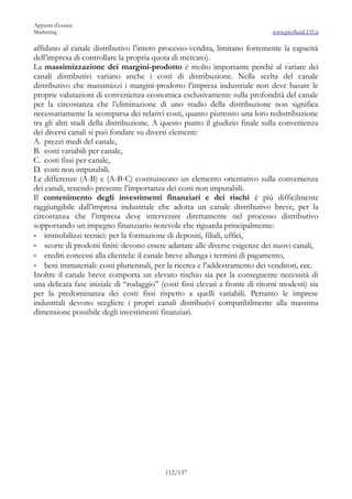 Appunti d’esame
Marketing                                                                     www.profland.135.it

affidano al canale distributivo l’intero processo-vendita, limitano fortemente la capacità
dell’impresa di controllare la propria quota di mercato).
La massimizzazione dei margini-prodotto è molto importante perché al variare dei
canali distributivi variano anche i costi di distribuzione. Nella scelta del canale
distributivo che massimizzi i margini-prodotto l’impresa industriale non deve basare le
proprie valutazioni di convenienza economica esclusivamente sulla profondità del canale
per la circostanza che l’eliminazione di uno stadio della distribuzione non significa
necessariamente la scomparsa dei relativi costi, quanto piuttosto una loro redistribuzione
tra gli altri stadi della distribuzione. A questo punto il giudizio finale sulla convenienza
dei diversi canali si può fondare su diversi elementi:
A. prezzi medi del canale,
B. costi variabili per canale,
C. costi fissi per canale,
D. costi non imputabili.
Le differenze (A-B) e (A-B-C) costituiscono un elemento orientativo sulla convenienza
dei canali, tenendo presente l’importanza dei costi non imputabili.
Il contenimento degli investimenti finanziari e dei rischi è più difficilmente
raggiungibile dall’impresa industriale che adotta un canale distributivo breve, per la
circostanza che l’impresa deve intervenire direttamente nel processo distributivo
sopportando un impegno finanziario notevole che riguarda principalmente:
- immobilizzi tecnici: per la formazione di depositi, filiali, uffici,
- scorte di prodotti finiti: devono essere adattate alle diverse esigenze dei nuovi canali,
- crediti concessi alla clientela: il canale breve allunga i termini di pagamento,
- beni immateriali: costi pluriennali, per la ricerca e l’addestramento dei venditori, ecc.
Inoltre il canale breve comporta un elevato rischio sia per la conseguente necessità di
una delicata fase iniziale di “rodaggio” (costi fissi elevati a fronte di ritorni modesti) sia
per la predominanza dei costi fissi rispetto a quelli variabili. Pertanto le imprese
industriali devono scegliere i propri canali distributivi compatibilmente alla massima
dimensione possibile degli investimenti finanziari.




                                           112/137
 