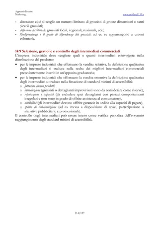 Appunti d’esame
Marketing                                                                      www.profland.135.it

- dimensione: cioè si sceglie un numero limitato di grossisti di grosse dimensioni o tanti
  piccoli grossisti;
- diffusione territoriale: grossisti locali, regionali, nazionali, ecc.;
- l’indipendenza o il grado di dipendenza dei grossisti: ad es. se appartengono a unioni
  volontarie.


14.9 Selezione, gestione e controllo degli intermediari commerciali
L’impresa industriale deve scegliere quali e quanti intermediari coinvolgere nella
distribuzione del prodotto:
• per le imprese industriali che effettuano la vendita selettiva, la definizione qualitativa
    degli intermediari si traduce nella scelta dei migliori intermediari commerciali
    precedentemente inseriti in un’apposita graduatoria;
• per le imprese industriali che effettuano la vendita estensiva la definizione qualitativa
    degli intermediari si traduce nella fissazione di standard minimi di accessibilità:
    o fatturato annuo prodotti,
    o introduzione (grossisti o dettaglianti improvvisati sono da considerare come riserve),
    o reputazione e capacità (da escludere quei dettaglianti con passati comportamenti
       irregolari e non sono in grado di offrire assistenza al consumatore),
    o solvibilità (gli intermediari devono offrire garanzie in ordine alla capacità di pagare),
    o spirito di collaborazione (ad es. messa a disposizione di spazi, partecipazione a
       iniziative pubblicitarie e promozionali).
Il controllo degli intermediari può essere inteso come verifica periodica dell’avvenuto
raggiungimento degli standard minimi di accessibilità.




                                           114/137
 