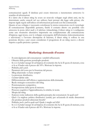 Appunti d’esame
Marketing                                                                       www.profland.135.it

comunicazioni uguali. Il database può essere rinnovato e incrementato attraverso lo
scambio di informazioni.
Si è detto che il direct mktg ha avuto un notevole sviluppo negli ultimi anni, ma ha
determinato anche ostacoli nel suo utilizzo; basti pensare alla legge sulla privacy che
impone rigide regole nell’utilizzo di informazioni personali con fini commerciali.
Quanto al suo sviluppo è necessario sottolineare la stretta connessione con le tecnologie
di comunicazione disponibili: pertanto, finché il contatto diretto era possibile solo
attraverso la posta (direct mail) o il telefono (telemarketing), il direct mktg si è configurato
come uno strumento alternativo importante ma complementare alla comunicazione
d’impresa; oggi invece, con lo sviluppo convergente dell’informatica (telecomunicazione
e televisione) e l’avvento dirompente di Internet, il direct mktg si colloca in una
posizione diversa e può essere considerato il progenitore di un mktg nuovo e diversi
rispetto a quello presente e passato.



                         Marketing: domande d’esame
- Il coinvolgimento del consumatore: variabili influenzanti.
- Obiettivi della gestione portafoglio prodotti.
- Se si è il product manager di un’impresa di cosmetici che ha la II quota di mercato, cosa
  si fa se il leader cala il prezzo del 10%. Motivare la risposta.
- Politiche pull e push.
- Parametro del costo per la fissazione del prezzo.
- Mktg relazionale: va bene sempre?
- La pressione distributiva.
- Customer lifetime value.
- Differenziazione dell’offerta e segmentazione della domanda.
- Ruolo strategico-conoscitivo del mktg.
- Posizionamento competitivo.
- Scomposizione della quota di mercato.
- Processo cognitivo: l’apprendimento, le critiche, le teorie.
- Miopia del mktg.
- Il prezzo come indicatore della qualità percepita dai consumatori. In quali casi?
- Qual è la migliore politica distributiva (canale) per un’azienda di medie dimensioni
  che produce prodotti alimentari freschi?
- Politiche push e pull in quali casi? Quale è meglio nel b2b?
- Se si è il product manager di un’impresa di cosmetici che ha la II quota di mercato, cosa
  si fa se il leader cala il prezzo del 4%. Motivare la risposta.




                                            136/137
 