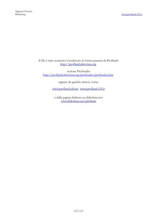 Appunti d’esame
Marketing                                                                                 www.profland.135.it




                  Il file è stato scaricato/visualizzato in forma gratuita da Profland:
                                       http://profland.altervista.org

                                         sezione Profstudio
                     http://profland.altervista.org/profstudio/profstudio.htm

                                   oppure da qualche mirror, come:

                             www.profland.cjb.net www.profland.135.it

                               o dalla pagina dedicata su slideshare.net:
                                     www.slideshare.net/profman




                                                137/137
 