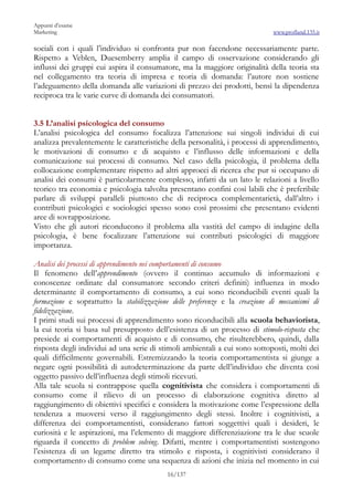 Appunti d’esame
Marketing                                                                    www.profland.135.it

sociali con i quali l’individuo si confronta pur non facendone necessariamente parte.
Rispetto a Veblen, Duesemberry amplia il campo di osservazione considerando gli
influssi dei gruppi cui aspira il consumatore, ma la maggiore originalità della teoria sta
nel collegamento tra teoria di impresa e teoria di domanda: l’autore non sostiene
l’adeguamento della domanda alle variazioni di prezzo dei prodotti, bensì la dipendenza
reciproca tra le varie curve di domanda dei consumatori.


3.5 L’analisi psicologica del consumo
L’analisi psicologica del consumo focalizza l’attenzione sui singoli individui di cui
analizza prevalentemente le caratteristiche della personalità, i processi di apprendimento,
le motivazioni di consumo e di acquisto e l’influsso delle informazioni e della
comunicazione sui processi di consumo. Nel caso della psicologia, il problema della
collocazione complementare rispetto ad altri approcci di ricerca che pur si occupano di
analisi dei consumi è particolarmente complesso, infatti da un lato le relazioni a livello
teorico tra economia e psicologia talvolta presentano confini così labili che è preferibile
parlare di sviluppi paralleli piuttosto che di reciproca complementarietà, dall’altro i
contributi psicologici e sociologici spesso sono così prossimi che presentano evidenti
aree di sovrapposizione.
Visto che gli autori riconducono il problema alla vastità del campo di indagine della
psicologia, è bene focalizzare l’attenzione sui contributi psicologici di maggiore
importanza.

Analisi dei processi di apprendimento nei comportamenti di consumo
Il fenomeno dell’apprendimento (ovvero il continuo accumulo di informazioni e
conoscenze ordinate dal consumatore secondo criteri definiti) influenza in modo
determinante il comportamento di consumo, a cui sono riconducibili eventi quali la
formazione e soprattutto la stabilizzazione delle preferenze e la creazione di meccanismi di
fidelizzazione.
I primi studi sui processi di apprendimento sono riconducibili alla scuola behaviorista,
la cui teoria si basa sul presupposto dell’esistenza di un processo di stimolo-risposta che
presiede ai comportamenti di acquisto e di consumo, che risulterebbero, quindi, dalla
risposta degli individui ad una serie di stimoli ambientali a cui sono sottoposti, molti dei
quali difficilmente governabili. Estremizzando la teoria comportamentista si giunge a
negare ogni possibilità di autodeterminazione da parte dell’individuo che diventa così
oggetto passivo dell’influenza degli stimoli ricevuti.
Alla tale scuola si contrappose quella cognitivista che considera i comportamenti di
consumo come il rilievo di un processo di elaborazione cognitiva diretto al
raggiungimento di obiettivi specifici e considera la motivazione come l’espressione della
tendenza a muoversi verso il raggiungimento degli stessi. Inoltre i cognitivisti, a
differenza dei comportamentisti, considerano fattori soggettivi quali i desideri, le
curiosità e le aspirazioni, ma l’elemento di maggiore differenziazione tra le due scuole
riguarda il concetto di problem solving. Difatti, mentre i comportamentisti sostengono
l’esistenza di un legame diretto tra stimolo e risposta, i cognitivisti considerano il
comportamento di consumo come una sequenza di azioni che inizia nel momento in cui
                                           16/137
 