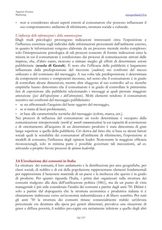 Appunti d’esame
Marketing                                                                     www.profland.135.it

- non si considerano alcuni aspetti esterni al consumatore che possono influenzare il
  suo comportamento: ambiente di riferimento, struttura sociale e culturale.

L’influenza delle informazioni e della comunicazione
Dagli studi psicologici provengono indicazioni interessanti circa l’esposizione e
l’influenza esercitata sugli individui dalle informazioni provenienti dall’ambiente esterno,
in quanto le informazioni vengono elaborate da un processo mentale molto complesso:
solo l’interpretazione psicologica di tali processi consente di fornire indicazioni circa la
misura in cui il consumatore è condizionato dai processi di comunicazione attivati dalle
imprese, che, d’altro canto, riescono a stimare meglio gli effetti di determinate azioni
pubblicitarie (scuola di Gestalt). È noto che l’efficacia della pubblicità è largamente
influenzata dalla predisposizione del ricevente (audience) nei confronti del mezzo
utilizzato e del contenuto del messaggio. A sua volta tale predisposizione è determinata
da componenti consce e componenti inconsce, nel senso che il consumatore è in grado
di controllare alcune dimensioni, mentre altre sfuggono al suo controllo: ad es. ricerche
empiriche hanno dimostrato che il consumatore è in grado di controllare le primissime
fasi di esposizione alla pubblicità selezionando i messaggi ai quali prestare maggiore
attenzione (fasi dell’esposizione e dell’attenzione). Molti elementi rendono il consumatore
recettivo nei confronti del messaggio pubblicitario:
- se sta affrontando l’acquisto del bene oggetto del messaggio,
- se si tratta di beni problematici,
- in base alle caratteristiche tecniche del messaggio (colore, marca, ecc.).
Nei processi di influenza del consumatore un ruolo determinate è occupato dalla
comunicazione interpersonale (world of mouth communication) la cui capacità di convinzione
e di orientamento all’acquisto di un determinato prodotto è stata dimostrata di gran
lunga superiore a quella della pubblicità. Ciò deriva dal fatto che si basa su alcuni fattori
sociali quali la sensibilità dei consumatori all’ambiente di riferimento, l’esposizione ai
modelli di consumo, l’influenza degli opinion leader. Nonostante la maggiore efficacia
riconosciutagli, solo in minima parte è possibile governare tali meccanismi, ad es.
attivando a proprio favore processi di opinion leadership.


3.6 L’evoluzione dei consumi in Italia
La struttura dei consumi, il loro andamento e la distribuzione per aree geografiche, per
classi sociali, di reddito e di età della popolazione rappresentano elementi fondamentali
per rappresentare il benessere materiale di un paese e la ricchezza che questo è in grado
di produrre. Per quanto riguarda l’Italia, i primi dati organizzati sulla struttura dei
consumi risalgono alla data dell’unificazione politica (1861), ma da un punto di vista
manageriale è più utile considerare l’analisi dei consumi a partire dagli anni ’50. Difatti è
solo a partire dal dopoguerra che la struttura economica e produttiva italiana si è
chiaramente indirizzata verso un’economia industrializzata e di libero scambio. Per tutti
gli anni ’50 la struttura dei consumi rimase sostanzialmente stabile: un’elevata
percentuale era destinata alla spesa per generi alimentari, prevaleva una situazione di
grave e diffusa povertà, il reddito pro-capite era nettamente inferiore a quello degli altri

                                           18/137
 