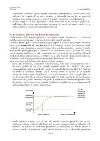 Appunti d’esame
Marketing                                                                       www.profland.135.it

   identificare domande rigorosamente autonome, estremizzando infatti tutte sono
   collegate dal vincolo di un unico reddito; la domanda derivata ha un grado di
   elasticità assai limitato rispetto al prezzo in quanto entrano in gioco altri fattori;
6. di beni omogenei o di beni differenziati: l’analisi considera se la domanda globale sia
   soddisfatta da prodotti perfettamente omogenei (o quasi omogenei), anche se in
   realtà le imprese soddisfano domande particolari.


4.2 La domanda effettiva e la domanda potenziale
La dimensione della domanda effettiva è relativamente semplice da ottenere: o tramite enti
pubblici, associazioni (ecc.) o tramite ricerche delle singole aziende.
Discorso diverso per la domanda potenziale, per capire la quale si deve meglio chiarire il
concetto di potenziale di mercato: questo è la massima quantità (in volumi o valori)
vendibile in una determinata unità di tempo ed in un dato mercato e, quindi, il livello
massimo che può raggiungere la domanda d’un determinato bene o servizio; allo stesso
tempo esprime sia l’interesse del consumatore nei confronti di una specifica offerta di
prodotto (in base alla necessità ed al reddito) sia le varie possibili situazioni ambientali sia
le diverse azioni di mktg (in sintesi il potenziale di mercato è una stima).
Varie sono state le definizioni date al potenziale di mercato:
1. parte della letteratura, soprattutto nordamericana, parte dalla considerazione che la
    domanda globale di un dato periodo dipende anche dal “livello” delle spese
    commerciali di tutte le aziende del settore nel periodo; la funzione (Fig. 4.1) parte da
    un livello di domanda minima che si avrebbe anche in assenza di un qualche
    intervento, cresce prima rapidamente e poi più lentamente fino a raggiungere un
    livello insuperabile che è appunto la domanda potenziale; questa definizione ha però
    delle lacune in quanto nessuno è in grado di identificare il livello insuperabile della
    domanda e, anche riuscendo a trovarlo, è molto improbabile che le spese commerciali
    globali raggiungano il relativo ammontare;
                                                                                Fig. 4.1
                   domanda
                                                                                Domanda
                                                                                prevista e
                  domanda                                                       domanda
                  potenziale                                                    potenziale


                  domanda
                  prevista

                  domanda
                  minima

                                 spesa prevista             spesa commerciale



2. modo migliore consiste nel riferirsi alle vendite massime possibili non in una
    situazione astratta tendente all’infinito, ma in certe situazioni reali di ambiente e di
    mercato, in quanto la domanda potenziale è influenzata da fattori macro e
    microeconomici; a posteriori si può quindi sostenere che la domanda potenziale
                                             24/137
 