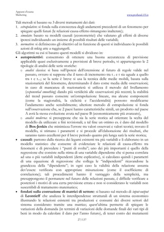 Appunti d’esame
Marketing                                                                      www.profland.135.it

Tali metodi si basano su 3 diversi trattamenti dei dati:
1. estrapolativo: si fonda sulla conoscenza degli andamenti precedenti di un fenomeno per
   spiegare quelli futuri (le relazioni causa-effetto rimangono inalterate);
2. simulato: basato su modelli causali (econometrici) che valutano gli effetti di diverse
   ipotesi individuando un insieme di possibili risultati delle variabili;
3. normativo: si definiscono gli obiettivi ed in funzione di questi si individuano le possibili
   azioni di mktg atte a raggiungerli.
Gli algoritmi su cui si basano questi modelli si dividono in:
• autoproiettivi: consentono di ottenere una buona accuratezza di previsione
   applicabile quasi esclusivamente a previsioni di breve periodo, vi appartengono le 2
   tipologie di analisi delle serie storiche:
   o analisi classica: si basa sull’ipotesi dell’estensione al futuro di regole valide nel
       passato, ovvero si suppone che il tasso di incremento tra t -1 e t sia uguale a quello
       tra t e t+1; se la serie è breve si usa la tecnica delle medie mobili, basata sulla
       stazionarietà del fenomeno, determinando il dato come media delle osservazioni;
       in caso di mancanza di stazionarietà si utilizza il metodo del livellamento
       (exponential smoothing) dando più veridicità alle osservazioni più recenti; la stabilità
       del trend passato consente un’estrapolazione lineare, ma alcune componenti
       (come la stagionalità, la ciclicità e l’accidentalità) possono modificarne
       l’andamento anche sensibilmente; ulteriore metodo di estrapolazione si fonda
       sull’osservazione che, se 2 paesi hanno caratteristiche simili, un prodotto nel paese
       A avrà la stessa evoluzione avuta nel paese B (economicamente più avanzato),
   o analisi moderna: si presuppone che sia la serie storica ad orientare la scelta del
       modello da utilizzare a fini revisionali; a tal fine un ottimo es. è dato dal modello
       di Box-Jenkis che minimizza l’errore tra valori osservati e valori teorici; trovato il
       modello, si stimano i parametri e si procede all’elaborazione dei risultati, che
       saranno tanto eccellenti per il breve periodo quanto più lunga sarà la serie storica;
• causali: partono dalla ricerca dei legami esistenti tra più variabili e li elaborano in un
   modello statistico che consente di evidenziare le relazioni di causa-effetto tra
   fenomeni e di prevedere i “punti di svolta”; uno dei più importanti è quello della
   regressione che consiste nella stima di una variabile dipendente che si pensa correlata
   ad una o più variabili indipendenti (dette esplicative), si calcolano quindi i parametri
   di una equazione di regressione che collega le “indipendenti” ricavandone la
   grandezza della “dipendente”; in ogni caso la validità della relazione assunta
   dev’essere verificata con appropriate misurazione (come il coefficiente di
   correlazione); tali procedimenti hanno il vantaggio della semplicità, ma
   presuppongono il permanere nel futuro delle relazioni passate, è difficile verificare a
   posteriori i motivi di una certa previsione errata e non si considerano le variabili non
   suscettibili di trattamento matematico;
• fondati sulla costruzione di matrici di settore: si basano sul metodo di input-output
   di Leontieff che analizza le interdipendenze strutturali di un sistema economico
   illustrando le relazioni esistenti tra produzioni e consumi dei diversi settori del
   sistema considerato tramite una matrice; quest’ultima permette di spiegare le
   variazioni della domanda (in termini di variazioni delle domande finali dei vari tipi di
   beni in modo da calcolare il dato per l’anno futuro), di tener conto dei mutamenti
                                            27/137
 