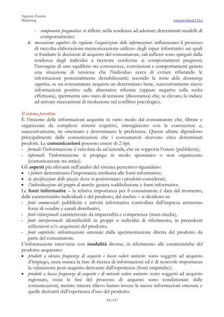 Appunti d’esame
Marketing                                                                         www.profland.135.it

       ~ componente pragmatica: si riflette nella tendenza ad adottare determinati modelli di
          comportamento;
   d. meccanismi cognitivi che regolano l’acquisizione delle informazioni: influenzano il processo
      di raccolta-elaborazione-memorizzazione-utilizzo degli input informativi sui quali
      si fondano le decisioni di acquisto del consumatore, tali influssi sono spiegati dalla
      tendenza degli individui a ricercare conferme ai comportamenti pregressi;
      l’insorgere di uno squilibrio tra conoscenze, convinzioni e comportamenti genera
      una situazione di tensione che l’individuo cerca di evitare rifiutando le
      informazioni potenzialmente destabilizzanti; secondo la teoria della dissonanza
      cognitiva, se un consumatore acquista un determinato bene, successivamente riceve
      informazioni positive sulle alternative rifiutate (oppure negative sulla scelta
      effettuata), sperimenta uno stato di tensione (dissonanza) che, se elevato, lo induce
      ad attivare meccanismi di risoluzione nel conflitto psicologico.

Il sistema percettivo
È l’insieme delle informazioni acquisite in vario modo dal consumatore che, filtrate e
organizzate da complessi sistemi cognitivi, interagiscono con le conoscenze e,
successivamente, ne orientano e determinano le preferenze. Queste ultime dipendono
principalmente dalle comunicazioni che i consumatori ricevono circa determinati
prodotti. Le comunicazioni possono essere di 2 tipi:
- formali: l’informazione è veicolata da un’azienda, che ne sopporta l’onere (pubblicità);
- informali: l’informazione si propaga in modo spontaneo o non organizzato
     (comunicazione tra amici).
Gli aspetti più rilevanti nell’analisi del sistema percettivo riguardano:
• i fattori: determinano l’importanza attribuita alle fonti informative;
• la specificazione dello spazio: dove si posizionano i prodotti considerati;
• l’individuazione del gruppo di marche: genera soddisfazione e fonti informative.
Le fonti informative – la relativa importanza per il consumatore è data dal momento,
dalle caratteristiche individuali e del prodotto, dal rischio – si dividono in:
- fonti commerciali: pubblicità e attività informativa controllata dall’impresa attraverso
     forze di vendite e canali distributivi,
- fonti istituzionali: caratterizzate da imparzialità e competenza (mass-media),
- fonti interpersonali: identificabili in gruppi o individui di riferimento, in precedenti
     utilizzatori e/o acquirenti del prodotto,
- fonti empiriche: informazioni ottenute dalla sperimentazione diretta del prodotto da
     parte del consumatore.
L’informazione interviene con modalità diverse, in riferimento alle caratteristiche del
prodotto acquistato:
• prodotti a elevata frequenza di acquisto e basso valore unitario: sono soggetti ad acquisto
     d’impiego, ossia manca la fase di ricerca di informazioni ed è di notevole importanza
     la valutazione post-acquisto derivante dall’esperienza (fonti empiriche);
• prodotti a bassa frequenza di acquisto e di notevole valore unitario: sono soggetti ad acquisto
     ragionato, ossia le fasi del processo di acquisto sono condizionate dalle
     comunicazioni, mentre minore rilievo hanno invece le nuove informazioni ottenute e
     quelle derivanti dall’esperienza d’uso del prodotto.
                                             34/137
 