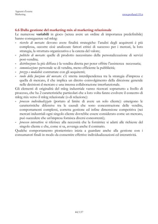 Appunti d’esame
Marketing                                                                         www.profland.135.it




6.6 Dalla gestione del marketing mix al marketing relazionale
Le numerose variabili in gioco (senza avere un ordine di importanza predefinibile)
hanno conseguenze sul mktg:
- ricerche di mercato: devono avere finalità strategiche: l’analisi degli acquirenti è più
   complessa, occorre cioè analizzare fattori critici di successo per i mercati, la loro
   strategia, la struttura organizzativa e la catena del valore;
- politiche di mercato: quelle di prodotto necessitano della personalizzazione di servizi
   post-vendita;
- distribuzione: la più diffusa è la vendita diretta per poter offrire l’assistenza necessaria;
- comunicazione: personale se di vendita, meno efficiente la pubblicità;
- prezzo e modalità: contrattate con gli acquirenti;
- ruolo della funzione del mercato: c’è stretta interdipendenza tra la strategia d’impresa e
   quella di mercato, il che implica un diretto coinvolgimento della direzione generale
   nelle decisioni d mercato e una intensa collaborazione interfunzionale.
Gli elementi di originalità del mktg industriale vanno ricercati soprattutto a livello di
processo, che ha 2 caratteristiche particolari che a loro volta fanno evolvere il concetto di
mktg mix verso il mktg relazionale (o di relazione):
- processo individualizzato (portato al limite di avere un solo cliente): emergono le
   caratteristiche difensive tra le causali che sono concentrazione delle vendite,
   comportamenti complessi, corretta gestione ed infine dimensione competitiva (nei
   mercati industriali ogni singolo cliente dovrebbe essere considerato come un mercato,
   può succedere che un’impresa fornisca diversi concorrenti);
- processo interattivo: si riferisce alla necessità che la fornitrice si adatti alle richieste del
   singolo cliente e che, come si sa, avvenga anche il contrario.
Qualche comportamento pionieristico inizia a guardare anche alla gestione con i
consumatori finali in modo da consentire effettive individualizzazioni ed interattività.




                                             44/137
 