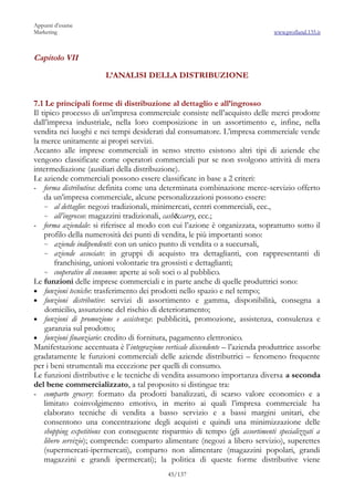 Appunti d’esame
Marketing                                                                       www.profland.135.it



Capitolo VII

                        L’ANALISI DELLA DISTRIBUZIONE


7.1 Le principali forme di distribuzione al dettaglio e all’ingrosso
Il tipico processo di un’impresa commerciale consiste nell’acquisto delle merci prodotte
dall’impresa industriale, nella loro composizione in un assortimento e, infine, nella
vendita nei luoghi e nei tempi desiderati dal consumatore. L’impresa commerciale vende
la merce unitamente ai propri servizi.
Accanto alle imprese commerciali in senso stretto esistono altri tipi di aziende che
vengono classificate come operatori commerciali pur se non svolgono attività di mera
intermediazione (ausiliari della distribuzione).
Le aziende commerciali possono essere classificate in base a 2 criteri:
- forma distributiva: definita come una determinata combinazione merce-servizio offerto
    da un’impresa commerciale, alcune personalizzazioni possono essere:
    ~ al dettaglio: negozi tradizionali, minimercati, centri commerciali, ecc.,
    ~ all’ingrosso: magazzini tradizionali, cash&carry, ecc.;
- forma aziendale: si riferisce al modo con cui l’azione è organizzata, soprattutto sotto il
    profilo della numerosità dei punti di vendita, le più importanti sono:
    ~ aziende indipendenti: con un unico punto di vendita o a succursali,
    ~ aziende associate: in gruppi di acquisto tra dettaglianti, con rappresentanti di
        franchising, unioni volontarie tra grossisti e dettaglianti;
    ~ cooperative di consumo: aperte ai soli soci o al pubblico.
Le funzioni delle imprese commerciali e in parte anche di quelle produttrici sono:
• funzioni tecniche: trasferimento dei prodotti nello spazio e nel tempo;
• funzioni distributive: servizi di assortimento e gamma, disponibilità, consegna a
    domicilio, assunzione del rischio di deterioramento;
• funzioni di promozione e assistenza: pubblicità, promozione, assistenza, consulenza e
    garanzia sul prodotto;
• funzioni finanziarie: credito di fornitura, pagamento elettronico.
Manifestazione accentuata è l’integrazione verticale discendente – l’azienda produttrice assorbe
gradatamente le funzioni commerciali delle aziende distributrici – fenomeno frequente
per i beni strumentali ma eccezione per quelli di consumo.
Le funzioni distributive e le tecniche di vendita assumono importanza diversa a seconda
del bene commercializzato, a tal proposito si distingue tra:
- comparto grocery: formato da prodotti banalizzati, di scarso valore economico e a
    limitato coinvolgimento emotivo, in merito ai quali l’impresa commerciale ha
    elaborato tecniche di vendita a basso servizio e a bassi margini unitari, che
    consentono una concentrazione degli acquisti e quindi una minimizzazione delle
    shopping expetitions con conseguente risparmio di tempo (gli assortimenti specializzati a
    libero servizio); comprende: comparto alimentare (negozi a libero servizio), superettes
    (supermercati-ipermercati), comparto non alimentare (magazzini popolari, grandi
    magazzini e grandi ipermercati); la politica di queste forme distributive viene
                                            45/137
 