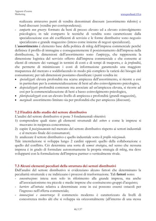 Appunti d’esame
Marketing                                                                       www.profland.135.it

    realizzata attraverso punti di vendita denominati discount (assortimento ridotto) e
    hard discount (vendite per corrispondenza);
- comparto non grocery: formato da beni di prezzo elevato ed a elevato coinvolgimento
    psicologico; in tale comparto le tecniche di vendita sono caratterizzate dalla
    specializzazione con alti coefficienti di servizio e le forme distributive sono negozio
    specializzato e grande magazzino (inteso come insieme di negozi specializzati).
L’assortimento è elemento base della politica di mktg dell’impresa commerciale perché
definisce il profilo di immagine e conseguentemente il posizionamento dell’impresa nella
distribuzione, le dimensioni dell’assortimento sono l’ampiezza, che rappresenta la
dimensione logistica del servizio offerto dall’impresa commerciale e che consente ai
clienti di ottenere dei vantaggi in termini di costi e di tempi di trasporto, e la profondità,
che permette di minimizzare i costi di informazione garantendo una maggiore
trasparenza del mercato e soddisfacendo in modo più completo la varietà dei bisogni del
consumatore; per tali dimensioni possiamo classificare i punti vendita in:
• specializzati: elevata profondità ma scarsa ampiezza dell’assortimento, si ricorre a essi
    in particolare per la commercializzazione di beni ad alto coinvolgimento psicologico,
• despecializzati: profondità contenute ma associate ad un’ampiezza elevata, si ricorre ad
    essi per la commercializzazione di beni a basso coinvolgimento psicologico,
• plurispecializzati: con un elevato livello di ampiezza e profondità (grandi magazzini),
• marginali: assortimento limitato sia per profondità che per ampiezza (discount).


7.2 Finalità dello studio del settore distributivo
L’analisi del settore distributivo si pone 3 fondamentali obiettivi:
1) comprendere quali siano gli elementi strutturali del settore e come le imprese si
    muovano in reciproca concorrenza;
2) capire il posizionamento nel mercato del settore distributivo rispetto ai settori industriali
    e al mercato finale dei consumatori;
3) analizzare il settore distributivo e quello industriale sotto il profilo relazionale.
Tale interrelazione si sviluppa lungo 2 cardini opposti: quello della collaborazione e
quello del conflitto. Ciò determina una sorta di osmosi strategica, nel senso che nessuna
impresa è in grado di formulare autonomamente la propria strategia di mktg, ma deve
svilupparsi con la formulazione dell’impresa partner o verticalmente rivale.


7.3 Alcuni elementi peculiari della struttura dei settori distributivi
Dall’analisi del settore distributivo si evidenziano alcuno fattori che determinano la
peculiarità strutturale e ne indirizzano i processi di trasformazione. Tali fattori sono:
- concentrazione: intesa non solo in riferimento alla grande impresa, ma anche
   all’associazionismo tra piccole e medie imprese che costituiscono gruppi d’acquisto;
- barriere all’entrata: relativa a determinate zone in cui possono esserci ostacoli per
   l’ingresso nell’offerta commerciale;
- innovazioni e concorrenza: il commercio moderno è caratterizzato da livelli di
   concorrenza molto alti che si sviluppa sia orizzontalmente (all’interno di una stessa

                                            46/137
 