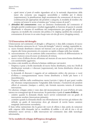 Appunti d’esame
Marketing                                                                        www.profland.135.it

   -  aspetti interni al punto di vendita: riguardano ad es. la razionale disposizione delle
      merci che consente una maggiore accessibilità e visibilità per il cliente
      (supermercato), la pianificazione degli assortimenti che consentono di ricevere le
      combinazioni più appropriate dei prodotti e categorie, la modalità di riordino che
      consiste nel tenere le scorte al minimo per “evitare rotture di stock”;
5. abitudini del consumatore: sono un elemento fondamentale del commercio al
   dettaglio perché condizionano i risultati raggiungibili, in funzione di questo le aziende
   distributrici si sforzano di modificare tali comportamento per piegarli alle proprie
   esigenze; un modello che consente tale politica è lo shopping expedition che consente al
   consumatore di trovare in un unico luogo tutto ciò che gli serve (shopping center).


7.5 L’innovazione del dettaglio
L’innovazione nel commercio al dettaglio e all’ingrosso è data dalla comparsa di nuove
forme distributive attraverso la c.d. “ruota del dettaglio” (wheel of retailing), esprimibile in:
a. nuove formule distributive entrano nel mercato con un prezzo più basso (di rottura)
    rispetto alle forme preesistenti, ciò consente un rapido sviluppo nella fase iniziale;
b. successivamente si ha un aumento della concorrenza e ricerca di differenziazione in
    quanto il prezzo cessa di essere un elemento di rottura;
c. nuovo vuoto d’offerta dovuto all’entrata nel mercato di una nuova forma distributiva
    con caratteristiche aggressive.
La critica a tale modello ne afferma la limitata validità per vari motivi:
- l’impresa si pone a livello intermedio di nuove forme distributive, ossia tra i livelli di
   distribuzione normale e i discount (supermercati), tale forma distributiva sfrutta un
   vuoto d’offerta;
- la domanda di discount è soggetta ad un andamento ciclico che provoca o vuoti
   d’offerta e conseguentemente nuove forme distributive a livello più basso o il
   riassorbimento;
- l’ingresso dall’alto nella combinazione merce/servizio è tipica di quei punti vendita
   che sfruttano temporaneamente l’originalità della formula e l’esclusività dei prodotti
   offerti al consumo (boutiques e ateliers), tale formula necessita tuttavia di continua
   innovazione.
Un ulteriore sviluppo critico è stato dato dal riconoscimento di vuoti d’offerta di varia
natura con conseguenti tipi di innovazione. In particolare si parla di vuoto d’offerta:
- evolutivo: quando la domanda chiede nuovi servizi commerciali con un grado di
   innovazione assoluto (innovazione primaria);
- assimilato: quando la domanda chiede una riformulazione del servizio già richiesto che
   richiede un grado di innovazione dove gli elementi di novità hanno carattere
   marginale (innovazione secondaria).
È bene infine rammentare che la genesi dei vuoti di offerta è data anche da variazioni
nelle esigenze della domanda (ad es. modifiche di reddito o di stili di vita o di età
richiedono nuovi servizi) e dalle innovazioni nel commercio date dalle tecnologie
informatiche.

7.6 Le modalità di sviluppo dell’impresa dettagliante
                                             48/137
 