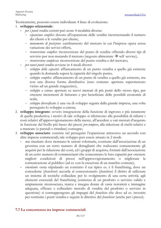 Appunti d’esame
Marketing                                                                        www.profland.135.it

Teoricamente, possono essere individuate 4 linee di evoluzione:
1. sviluppo orizzontale:
   - per i punti vendita esistenti può avere 4 modalità diverse:
       ~ espansione semplice: dovuto all’espansione delle vendite incrementando il numero
           dei clienti o le vendite per cliente,
       ~ mutamento di posizione: cambiamento del mercato in cui l’impresa opera senza
           variazione dei servizi offerti,
       ~ riconversione semplice: riconversione del punto di vendita offrendo diversi tipi di
           servizio pur non mutando il mercato (negozio alimentare  self service),
       ~ riconversione complessa: riconversione del punto vendita e del mercato;
   - per nuovi punti vendita avviene in 4 modi diversi:
       ~ sviluppo della capacità: affiancamento di un punto vendita a quello già esistente
           quando la domanda supera la capacità del singolo punto,
       ~ sviluppo semplice: affiancamento di un punto di vendita a quello già esistente, ma
           con una diversa forma distributiva (caso comune: apertura supermercato
           vicino ad un grande magazzino),
       ~ sviluppo a catena: apertura su nuovi mercati di più punti dello stesso tipo, per
           ottenere incrementi di fatturato e per beneficiare delle possibili economie di
           scala,
       ~ sviluppo diversificato: è una via di sviluppo seguita dalla grande impresa, una volta
           perseguito lo sviluppo a catena;
2. sviluppo integrato: ovvero integrazione della funzione di ingrosso e più raramente
   di quella produttiva; i motivi di tale sviluppo si riferiscono alla possibilità di ridurre i
   costi relativi all’approvvigionamento della merce, all’accedere a vari mercati d’acquisto
   in funzione del livello più basso dei prezzi pro-tempore, alla riduzione di rischi relativi e
   a mancate (o parziali o ritardate) consegne;
3. sviluppo associato: consiste nel perseguire l’espansione attraverso un accordo con
   altre imprese commerciali; tale sviluppo può essere attuato in 2 modi:
   - non vincolante: dove rientrano le unioni volontarie, costituite dall’associazione di un
       grossista con un certo numero di dettaglianti che realizzano comunemente gli
       acquisti per la riduzione dei costi, ed i gruppi di acquisto, formati dall’associazione
       di un certo numero di commercianti che concentrano le loro capacità per ottenere
       migliori condizioni di prezzi nell’approvvigionamento o migliorare la
       comunicazione al pubblico (ad es. con la creazione di un marchio comune),
   - vincolante: ossia stipulando un contratto il cui tipico es. è il franchising, dove un
       concedente (franchisor) accorda al concessionario (franchisee) il diritto di utilizzare
       un insieme di tecniche collaudate per lo svolgimento di una certa attività; agli
       elementi essenziali del franchising (esistenza di un prodotto o servizio valido e
       ampiamente riconosciuto, marca e insegna dotate di vasta notorietà e immagine
       adeguata, efficace e collaudato metodo di vendita del prodotto o servizio in
       questione) si contrappongono gli impegni del franchisee che deve ad es. investire
       per sostituire i punti vendita e seguire le direttive del franchisor (anche per i prezzi).


7.7 La concorrenza tra imprese commerciali
                                             49/137
 