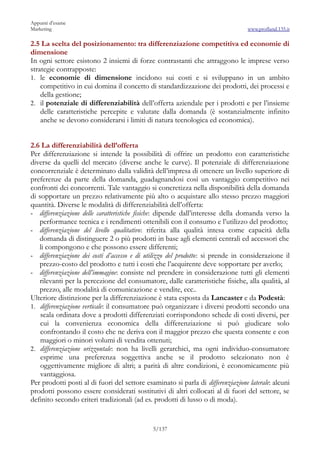 Appunti d’esame
Marketing                                                                         www.profland.135.it

2.5 La scelta del posizionamento: tra differenziazione competitiva ed economie di
dimensione
In ogni settore esistono 2 insiemi di forze contrastanti che attraggono le imprese verso
strategie contrapposte:
1. le economie di dimensione incidono sui costi e si sviluppano in un ambito
    competitivo in cui domina il concetto di standardizzazione dei prodotti, dei processi e
    della gestione;
2. il potenziale di differenziabilità dell’offerta aziendale per i prodotti e per l’insieme
    delle caratteristiche percepite e valutate dalla domanda (è sostanzialmente infinito
    anche se devono considerarsi i limiti di natura tecnologica ed economica).


2.6 La differenziabilità dell’offerta
Per differenziazione si intende la possibilità di offrire un prodotto con caratteristiche
diverse da quelli del mercato (diverse anche le curve). Il potenziale di differenziazione
concorrenziale è determinato dalla validità dell’impresa di ottenere un livello superiore di
preferenze da parte della domanda, guadagnandosi così un vantaggio competitivo nei
confronti dei concorrenti. Tale vantaggio si concretizza nella disponibilità della domanda
di sopportare un prezzo relativamente più alto o acquistare allo stesso prezzo maggiori
quantità. Diverse le modalità di differenziabilità dell’offerta:
- differenziazione delle caratteristiche fisiche: dipende dall’interesse della domanda verso la
   performance tecnica e i rendimenti ottenibili con il consumo e l’utilizzo del prodotto;
- differenziazione del livello qualitativo: riferita alla qualità intesa come capacità della
   domanda di distinguere 2 o più prodotti in base agli elementi centrali ed accessori che
   li compongono e che possono essere differenti;
- differenziazione dei costi d’accesso e di utilizzo del prodotto: si prende in considerazione il
   prezzo-costo del prodotto e tutti i costi che l’acquirente deve sopportare per averlo;
- differenziazione dell’immagine: consiste nel prendere in considerazione tutti gli elementi
   rilevanti per la percezione del consumatore, dalle caratteristiche fisiche, alla qualità, al
   prezzo, alle modalità di comunicazione e vendite, ecc..
Ulteriore distinzione per la differenziazione è stata esposta da Lancaster e da Podestà:
1. differenziazione verticale: il consumatore può organizzare i diversi prodotti secondo una
    scala ordinata dove a prodotti differenziati corrispondono schede di costi diversi, per
    cui la convenienza economica della differenziazione si può giudicare solo
    confrontando il costo che ne deriva con il maggior prezzo che questa consente e con
    maggiori o minori volumi di vendita ottenuti;
2. differenziazione orizzontale: non ha livelli gerarchici, ma ogni individuo-consumatore
    esprime una preferenza soggettiva anche se il prodotto selezionato non è
    oggettivamente migliore di altri; a parità di altre condizioni, è economicamente più
    vantaggiosa.
Per prodotti posti al di fuori del settore esaminato si parla di differenziazione laterale: alcuni
prodotti possono essere considerati sostitutivi di altri collocati al di fuori del settore, se
definito secondo criteri tradizionali (ad es. prodotti di lusso o di moda).


                                              5/137
 
