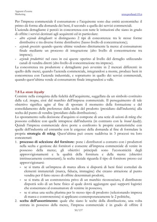 Appunti d’esame
Marketing                                                                     www.profland.135.it

Per l’impresa commerciale il consumatore e l’acquirente sono due entità economiche: il
primo dà forma alla domanda dei beni, il secondo a quella dei servizi commerciali.
L’azienda dettagliante è perciò in concorrenza con tutte le istituzioni che siano in grado
di offrire i servizi destinati agli acquirenti ed in particolare:
- altre aziende dettaglianti: si distinguono 2 tipi di concorrenza: tra le stesse forme
   distributive e tra diverse forme distributive (basso livello di concentrazione);
- aziende grossiste: quando queste ultime vendono direttamente la merce al consumatore
   finale mediante un processo di integrazione (alto livello di concentrazione tra
   imprese);
- aziende produttrici: nel caso in cui queste operino al livello del dettaglio utilizzando
   canali di vendita diretti (alto livello di concentrazione tra imprese).
La concorrenza tra produttore e dettagliante può avvenire in 2 mercati differenti: in
quello delle merci, quando l’azienda commerciale, integrandosi a monte, produce beni in
concorrenza con l’azienda industriale, e soprattutto in quello dei servizi commerciali,
quando quest’ultima vende al consumatore finale integrandosi a valle.


7.8 La store loyalty
Consiste nella conquista della fedeltà dell’acquirente, suggellata da un simbolo costituito
dalla c.d. insegna, cioè dal marchio dell’impresa commerciale. Il perseguimento di tale
obiettivo significa agire al fine di spostare il momento della formazione e del
consolidamento delle preferenze dalla scelta del prodotto (presidiato dall’industria) alla
scelta del punto di vendita (presidiato dalla distribuzione).
Lo spostamento sulla decisione d’acquisto si compone di una serie di azioni di mktg che
possono collidere con quelle intraprese dall’industria (in contrasto con la brand loyalty).
Quindi l’impresa commerciale deve porre a confronto le proprie caratteristiche con
quelle dell’industria ed entrambe con le esigenze della domanda al fine di formulare la
propria strategia di mktg. Quest’ultima può essere suddivisa in 3 processi tra loro
concatenati:
1. processo di selezione del fornitore: pone i distributori a contatto con i produttori
    nella scelta e gestione dei fornitori e consente all’impresa commerciale di venire in
    possesso della merce; gli obiettivi principali sono l’economicità degli
    approvvigionamenti e la qualità della fornitura e della merce (obiettivi
    intrinsecamente contrastanti); la scelta iniziale riguarda il tipo di fornitore presso cui
    approvvigionarsi:
    - se si tratta di un’impresa di marca allora si disporrà di beni fisici corredati da
        elementi immateriali (marca, fiducia, immagine) che creano attrazione al punto
        vendita per il fatto stesso di offrire determinati prodotti,
    - se si tratta di un controterzista privo di un marchio riconosciuto, il distributore
        disporrà solo di un bene fisico al quale dovrà aggiungere quei supporti logistici
        che consentano al consumatore di venirne in possesso,
    - se si attua una scelta plurima per lo stesso tipo di prodotto (selezionando impresa
        di marca e controterzista) si applicano contemporaneamente le 2 politiche,
2. scelta dell’assortimento: quale che siano le scelte della distribuzione, una volta
    entrata in possesso della merce, l’impresa commerciale è in grado di offrire il
                                           50/137
 