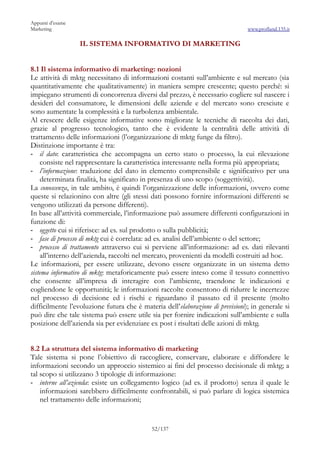 Appunti d’esame
Marketing                                                                       www.profland.135.it

                  IL SISTEMA INFORMATIVO DI MARKETING


8.1 Il sistema informativo di marketing: nozioni
Le attività di mktg necessitano di informazioni costanti sull’ambiente e sul mercato (sia
quantitativamente che qualitativamente) in maniera sempre crescente; questo perché: si
impiegano strumenti di concorrenza diversi dal prezzo, è necessario cogliere sul nascere i
desideri del consumatore, le dimensioni delle aziende e del mercato sono cresciute e
sono aumentate la complessità e la turbolenza ambientale.
Al crescere delle esigenze informative sono migliorate le tecniche di raccolta dei dati,
grazie al progresso tecnologico, tanto che è evidente la centralità delle attività di
trattamento delle informazioni (l’organizzazione di mktg funge da filtro).
Distinzione importante è tra:
- il dato: caratteristica che accompagna un certo stato o processo, la cui rilevazione
     consiste nel rappresentare la caratteristica interessante nella forma più appropriata;
- l’informazione: traduzione del dato in elemento comprensibile e significativo per una
     determinata finalità, ha significato in presenza di uno scopo (soggettività).
La conoscenza, in tale ambito, è quindi l’organizzazione delle informazioni, ovvero come
queste si relazionino con altre (gli stessi dati possono fornire informazioni differenti se
vengono utilizzati da persone differenti).
In base all’attività commerciale, l’informazione può assumere differenti configurazioni in
funzione di:
- oggetto cui si riferisce: ad es. sul prodotto o sulla pubblicità;
- fase di processo di mktg cui è correlata: ad es. analisi dell’ambiente o del settore;
- processo di trattamento attraverso cui si perviene all’informazione: ad es. dati rilevanti
     all’interno dell’azienda, raccolti nel mercato, provenienti da modelli costruiti ad hoc.
Le informazioni, per essere utilizzate, devono essere organizzate in un sistema detto
sistema informativo di mktg: metaforicamente può essere inteso come il tessuto connettivo
che consente all’impresa di interagire con l’ambiente, traendone le indicazioni e
cogliendone le opportunità; le informazioni raccolte consentono di ridurre le incertezze
nel processo di decisione ed i rischi e riguardano il passato ed il presente (molto
difficilmente l’evoluzione futura che è materia dell’elaborazione di previsioni); in generale si
può dire che tale sistema può essere utile sia per fornire indicazioni sull’ambiente e sulla
posizione dell’azienda sia per evidenziare ex post i risultati delle azioni di mktg.


8.2 La struttura del sistema informativo di marketing
Tale sistema si pone l’obiettivo di raccogliere, conservare, elaborare e diffondere le
informazioni secondo un approccio sistemico ai fini del processo decisionale di mktg; a
tal scopo si utilizzano 3 tipologie di informazione:
- interne all’azienda: esiste un collegamento logico (ad es. il prodotto) senza il quale le
    informazioni sarebbero difficilmente confrontabili, si può parlare di logica sistemica
    nel trattamento delle informazioni;


                                            52/137
 