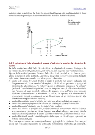 Appunti d’esame
Marketing                                                                                      www.profland.135.it

qui riportata è semplificata dal fatto che non si fa differenza sulla qualità dei dati. Si deve
notare come sia poco agevole calcolare i benefici derivanti dall’informazione.

                                                                                       Fig. 8.2
                                                                                       Benefici e costi di


                         Benefici e costi della
                                                                                       raccolta dei dati


                               raccolta




                                                                         Costi




                                                                          Benefici




                                                  A    B       C   Quantità dei dati



8.3 Il sub-sistema delle rilevazioni interne d’azienda: le vendite, la clientela e le
scorte
Le informazioni ottenibili dalle rilevazioni interne d’azienda si possono distinguere in
informazioni: sulle vendite, sulla clientela, sulle scorte, sui costi, sui prezzi e sui risultati economici.
Queste informazioni possono derivare dalle rilevazioni contabili e, per buona parte,
grazie a rilevazioni extra-contabili. Le prime 2 categorie possono vedersi come 2 aspetti
dello stesso fenomeno e conducono alle seguenti elaborazioni:
• analisi della vendita per singoli prodotti o gruppi di prodotti: può essere realizzata con
    l’impostazione di “conti vendita” dettagliati e riferiti ad un prodotto o gruppo di
    prodotti; alla classificazione “a valore” spesso si affiancano rilevazioni “a volumi”
    (nella c.d. “contabilità di magazzino”) che, da una parte, sono di efficacia indiscutibile
    per l’assenza di ogni possibile influsso del prezzo, però, dall’altra, non possono
    sostituire completamente le rilevazioni “a valori” in quanto non consentono il
    compimento di utili accertamenti (ad es. l’importanza di un prodotto rispetto alla
    dimensione complessiva della vendita);
• analisi della vendita per canali di distribuzione: o in base alle modalità di pagamento;
• analisi della vendita in funzione di altri caratteri: es. vendite per contanti e a credito;
• analisi della vendita/clientela per zone territoriali e/o per venditori;
• analisi della clientela in funzione della posizione commerciale dell’acquirente: spesso l’azienda
    apre un conto a per ciascun cliente (tramite una scheda cliente), soprattutto data la
    necessità di distinguere i tipi di clienti (aziende commerciali, consumatori finali, ecc.);
• analisi della clientela secondi i volumi di acquisto: si distingue tra clienti leggeri e pesanti, tra
    fedeli e occasionali, ecc.
Non tutte queste conoscenze sono agevolmente raggiungibili, in ogni caso deve sempre
essere ben considerato l’equilibrio tra utilità delle conoscenze e onerosità degli strumenti.
                                                      54/137
 