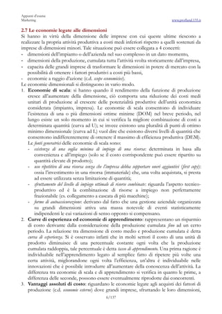 Appunti d’esame
Marketing                                                                             www.profland.135.it

2.7 Le economie legate alle dimensioni
Si hanno in virtù della dimensione delle imprese con cui queste ultime riescono a
realizzare la propria attività produttiva a costi medi inferiori rispetto a quelli sostenuti da
imprese di dimensioni minori. Tale situazione può essere collegata a 4 concetti:
- dimensioni dell’impianto o dell’azienda nel suo complesso in un dato momento,
- dimensioni della produzione, cumulata tutta l’attività svolta storicamente dall’impresa,
- capacita delle grandi imprese di trasformare le dimensioni in potere di mercato con la
   possibilità di ottenere i fattori produttivi a costi più bassi,
- economie a raggio d’azione (c.d. scope economicies).
Le economie dimensionali si distinguono in vario modo.
1. Economie di scala: si hanno quando il rendimento della funzione di produzione
    cresce all’aumentare della dimensione, ciò comporta una riduzione dei costi medi
    unitari di produzione al crescere delle potenzialità produttive dell’unità economica
    considerata (impianto, impresa). Le economie di scala consentono di individuare
    l’esistenza di una o più dimensioni ottime minime (DOM) nel breve periodo, nel
    lungo esiste un solo momento in cui si verifica la migliore combinazione di costi a
    determinata quantità (curva ad U); se invece esistono una pluralità di punti di ottimo
    minimo dimensionale (curva ad L) vuol dire che esistono diversi livelli di quantità che
    consentono indifferentemente di ottenere il massimo di efficienza produttiva (DEM).
    Le fonti generatrici delle economie di scala sono:
    - esistenza di una soglia minima di impiego di una risorsa: determinata in basa alla
        convenienza e all’impiego (solo se il costo corrispondente può essere ripartito su
        quantità elevate di prodotto);
    - uso ripetitivo di una risorsa senza che l’impresa debba sopportare oneri aggiuntivi (first copy):
        ossia l’investimento in una risorsa (immateriale) che, una volta acquistata, si presta
        ad essere utilizzata senza limitazione di quantità;
    - sfruttamento del livello di impiego ottimale di risorse combinate: riguarda l’aspetto tecnico-
        produttivo ed è la combinazione di risorse a impiego non perfettamente
        frazionabile (es. collegamento a cascata di più macchine);
    - forme di autoassicurazione: derivano dal fatto che una gestione aziendale organizzata
        su grandi dimensioni attiva una massa notevole di eventi statisticamente
        indipendenti le cui variazioni di senso opposto si compensano.
2. Curve di esperienza ed economie di apprendimento: rappresentano un risparmio
    di costo derivante dalla considerazione della produzione cumulata fino ad un certo
    periodo. La relazione tra dimensione di costo medio e produzione cumulata è detta
    curva di esperienza. Si è osservato infatti che in molti settori il costo di una unità di
    prodotto diminuisce di una percentuale costante ogni volta che la produzione
    cumulata raddoppia, tale percentuale è detta tasso di apprendimento. Una prima ragione è
    individuabile nell’apprendimento legato al semplice fatto di ripetere più volte una
    certa attività, migliorandone ogni volta l’efficienza, un’altra è individuabile nelle
    innovazioni che è possibile introdurre all’aumentare della conoscenza dell’attività. La
    differenza tra economie di scala e di apprendimento si verifica in quanto le prime, a
    differenza delle seconde, possono essere eventualmente riprodotte dai concorrenti.
3. Vantaggi assoluti di costo: riguardano le economie legate agli acquisti dei fattori di
    produzione (c.d. economie esterne) dove grandi imprese, sfruttando le loro dimensioni,
                                                6/137
 