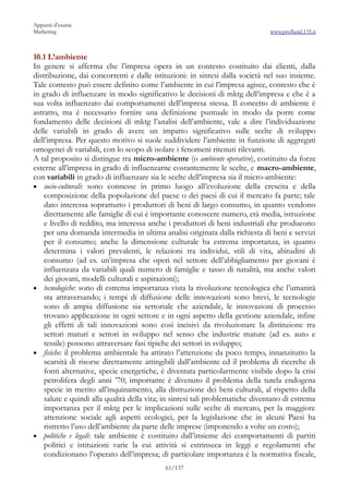 Appunti d’esame
Marketing                                                                      www.profland.135.it



10.1 L’ambiente
In genere si afferma che l’impresa opera in un contesto costituito dai clienti, dalla
distribuzione, dai concorrenti e dalle istituzioni: in sintesi dalla società nel suo insieme.
Tale contesto può essere definito come l’ambiente in cui l’impresa agisce, contesto che è
in grado di influenzare in modo significativo le decisioni di mktg dell’impresa e che è a
sua volta influenzato dai comportamenti dell’impresa stessa. Il concetto di ambiente è
astratto, ma è necessario fornire una definizione puntuale in modo da porre come
fondamento delle decisioni di mktg l’analisi dell’ambiente, vale a dire l’individuazione
delle variabili in grado di avere un impatto significativo sulle scelte di sviluppo
dell’impresa. Per questo motivo si suole suddividere l’ambiente in funzione di aggregati
omogenei di variabili, con lo scopo di isolare i fenomeni ritenuti rilevanti.
A tal proposito si distingue tra micro-ambiente (o ambiente operativo), costituito da forze
esterne all’impresa in grado di influenzarne costantemente le scelte, e macro-ambiente,
con variabili in grado di influenzare sia le scelte dell’impresa sia il micro-ambiente:
• socio-culturali: sono connesse in primo luogo all’evoluzione della crescita e della
    composizione della popolazione del paese o dei paesi di cui il mercato fa parte; tale
    dato interessa soprattutto i produttori di beni di largo consumo, in quanto vendono
    direttamente alle famiglie di cui è importante conoscere numero, età media, istruzione
    e livello di reddito, ma interessa anche i produttori di beni industriali che producono
    per una domanda intermedia in ultima analisi originata dalla richiesta di beni e servizi
    per il consumo; anche la dimensione culturale ha estrema importanza, in quanto
    determina i valori prevalenti, le relazioni tra individui, stili di vita, abitudini di
    consumo (ad es. un’impresa che operi nel settore dell’abbigliamento per giovani è
    influenzata da variabili quali numero di famiglie e tasso di natalità, ma anche valori
    dei giovani, modelli culturali e aspirazioni);
• tecnologiche: sono di estrema importanza vista la rivoluzione tecnologica che l’umanità
    sta attraversando; i tempi di diffusione delle innovazioni sono brevi, le tecnologie
    sono di ampia diffusione sia settoriale che aziendale, le innovazioni di processo
    trovano applicazione in ogni settore e in ogni aspetto della gestione aziendale, infine
    gli effetti di tali innovazioni sono così incisivi da rivoluzionare la distinzione tra
    settori maturi e settori in sviluppo nel senso che industrie mature (ad es. auto e
    tessile) possono attraversare fasi tipiche dei settori in sviluppo;
• fisiche: il problema ambientale ha attirato l’attenzione da poco tempo, innanzitutto la
    scarsità di risorse direttamente attingibili dall’ambiente ed il problema di ricerche di
    fonti alternative, specie energetiche, è diventata particolarmente visibile dopo la crisi
    petrolifera degli anni ’70; importante è divenuto il problema della tutela endogena
    specie in merito all’inquinamento, alla distruzione dei beni culturali, al rispetto della
    salute e quindi alla qualità della vita; in sintesi tali problematiche diventano di estrema
    importanza per il mktg per le implicazioni sulle scelte di mercato, per la maggiore
    attenzione sociale agli aspetti ecologici, per la legislazione che in alcuni Paesi ha
    ristretto l’uso dell’ambiente da parte delle imprese (imponendo a volte un costo);
• politiche e legali: tale ambiente è costituito dall’insieme dei comportamenti di partiti
    politici e istituzioni varie la cui attività si estrinseca in leggi e regolamenti che
    condizionano l’operato dell’impresa; di particolare importanza è la normativa fiscale,
                                            61/137
 