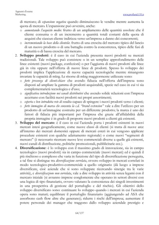 Appunti d’esame
Marketing                                                                          www.profland.135.it

   di mercato; di espansione negativa quando diminuiscono le vendite mentre aumenta la
   quota di mercato. L’espansione può avvenire, anche:
   o aumentando l’acquisto medio: frutto di un ampliamento delle quantità assolute che il
        cliente consuma o di un incremento a quantità totali costanti della quota di
        acquisti che ciascun cliente indirizza verso un’impresa a danno dei concorrenti;
   o incrementando la base della clientela: frutto di una crescita del mercato tipico del lancio
        di un nuovo prodotto o di una battaglia contro la concorrenza, tipico delle fasi di
        maturità o di bassa crescita del mercato.
2. Sviluppo prodotti: è il caso in cui l’azienda presenta nuovi prodotti su mercati
   tradizionali. Tale sviluppo può consistere o in un semplice approfondimento delle
   linee esistenti (nuovi package, confezioni) o per l’aggiunta di nuovi prodotti alle linee
   già in vita oppure nell’offerta di nuove linee di prodotti. Spesso lo sviluppo dei
   prodotti implica l’applicazione di nuove capacità tecnologiche mentre rimangono
   invariate le capacità di mktg. Le risorse di mktg maggiormente utilizzate sono:
   o forte presenza di clienti-chiave che avendo fiducia nell’offerta dell’impresa sono
        disposti ad ampliare la gamma di prodotti acquistabili, specie nel caso in cui vi sia
        complementarietà tecnologica e d’uso;
   o significativa introduzione nei canali distributivi che avendo solide relazioni con l’impresa
        accettano con facilità nuovi prodotti nei propri assortimenti;
   o esperta e ben introdotta rete di vendita capace di spingere i nuovi prodotti verso i clienti;
   o forte immagine di marca che consenta la c.d. “brand extension” vale a dire l’utilizzo per un
        prodotto di un’immagine costruita per un differente prodotto; la marca è uno dei
        fattori di fiducia più importanti per l’impresa che grazie all’affidabilità della
        propria immagine è in grado di proporre nuovi prodotti a clienti già esistenti.
3. Sviluppo del mercato: è il caso in cui l’azienda porta i prodotti esistenti in nuovi
   mercati intesi geograficamente, come nuove classi di clienti (si tratta di nuove aree
   all’interno dei mercati domestici oppure di mercati esteri in cui vengono applicate
   procedure esistenti con qualche adattamento regionale) o come nuovi “segmenti di
   mercato” (è necessario ricercare nuove leve commerciali diverse a quelle già esistenti,
   nuovi canali di distribuzione, politiche promozionali, pubblicitarie ecc.).
4. Diversificazione: è lo sviluppo con il massimo grado di innovazione, sia in campo
   tecnologico (nuovi prodotti) sia in campo commerciale (nuovi mercati) ed è quindi il
   più rischioso e complesso che varia in funzione del tipo di diversificazione perseguita,
   a tal fine si distingue tra diversificazione correlata, ovvero sviluppo in mercati correlati in
   modo tecnologico-produttivo-commerciale a quello originario (dà luogo a imprese
   diversificate, cioè aziende che si sono sviluppate ricercando sinergie tra le varie
   attività), e diversificazione non correlata, vale a dire sviluppo in attività senza legami con il
   mercato iniziale (si avranno imprese conglomerate che operano in settori diversi con
   una logica di tipo finanziario, ovvero valutano la convenienza dei singoli investimenti
   in una prospettiva di gestione del portafoglio e del rischio). Gli obiettivi dello
   sviluppo diversificato sono: continuare lo sviluppo quando i mercati in cui l’azienda
   opera sono maturi; equilibrare il portafoglio finanziario (aggiungendo ad ASA che
   assorbono cash flow altre che generano); ridurre i rischi dell’impresa; aumentare il
   potere personale dei manager che traggono dallo sviluppo aziendale prestigio e

                                              64/137
 