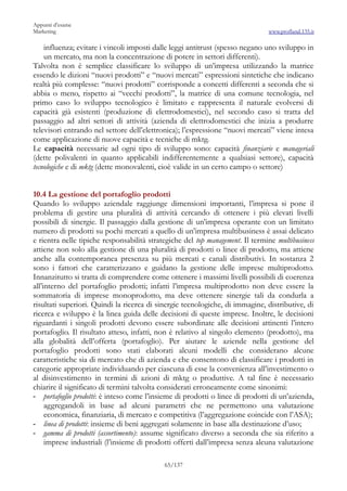 Appunti d’esame
Marketing                                                                      www.profland.135.it

    influenza; evitare i vincoli imposti dalle leggi antitrust (spesso negano uno sviluppo in
    un mercato, ma non la concentrazione di potere in settori differenti).
Talvolta non è semplice classificare lo sviluppo di un’impresa utilizzando la matrice
essendo le dizioni “nuovi prodotti” e “nuovi mercati” espressioni sintetiche che indicano
realtà più complesse: “nuovi prodotti” corrisponde a concetti differenti a seconda che si
abbia o meno, rispetto ai “vecchi prodotti”, la matrice di una comune tecnologia, nel
primo caso lo sviluppo tecnologico è limitato e rappresenta il naturale evolversi di
capacità già esistenti (produzione di elettrodomestici), nel secondo caso si tratta del
passaggio ad altri settori di attività (azienda di elettrodomestici che inizia a produrre
televisori entrando nel settore dell’elettronica); l’espressione “nuovi mercati” viene intesa
come applicazione di nuove capacità e tecniche di mktg.
Le capacità necessarie ad ogni tipo di sviluppo sono: capacità finanziarie e manageriali
(dette polivalenti in quanto applicabili indifferentemente a qualsiasi settore), capacità
tecnologiche e di mktg (dette monovalenti, cioè valide in un certo campo o settore)


10.4 La gestione del portafoglio prodotti
Quando lo sviluppo aziendale raggiunge dimensioni importanti, l’impresa si pone il
problema di gestire una pluralità di attività cercando di ottenere i più elevati livelli
possibili di sinergie. Il passaggio dalla gestione di un’impresa operante con un limitato
numero di prodotti su pochi mercati a quello di un’impresa multibusiness è assai delicato
e rientra nelle tipiche responsabilità strategiche del top management. Il termine multibusiness
attiene non solo alla gestione di una pluralità di prodotti o linee di prodotto, ma attiene
anche alla contemporanea presenza su più mercati e canali distributivi. In sostanza 2
sono i fattori che caratterizzano e guidano la gestione delle imprese multiprodotto.
Innanzitutto si tratta di comprendere come ottenere i massimi livelli possibili di coerenza
all’interno del portafoglio prodotti; infatti l’impresa multiprodotto non deve essere la
sommatoria di imprese monoprodotto, ma deve ottenere sinergie tali da condurla a
risultati superiori. Quindi la ricerca di sinergie tecnologiche, di immagine, distributive, di
ricerca e sviluppo è la linea guida delle decisioni di queste imprese. Inoltre, le decisioni
riguardanti i singoli prodotti devono essere subordinate alle decisioni attinenti l’intero
portafoglio. Il risultato atteso, infatti, non è relativo al singolo elemento (prodotto), ma
alla globalità dell’offerta (portafoglio). Per aiutare le aziende nella gestione del
portafoglio prodotti sono stati elaborati alcuni modelli che considerano alcune
caratteristiche sia di mercato che di azienda e che consentono di classificare i prodotti in
categorie appropriate individuando per ciascuna di esse la convenienza all’investimento o
al disinvestimento in termini di azioni di mktg o produttive. A tal fine è necessario
chiarire il significato di termini talvolta considerati erroneamente come sinonimi:
- portafoglio prodotti: è inteso come l’insieme di prodotti o linee di prodotti di un’azienda,
     aggregandoli in base ad alcuni parametri che ne permettono una valutazione
     economica, finanziaria, di mercato e competitiva (l’aggregazione coincide con l’ASA);
- linea di prodotti: insieme di beni aggregati solamente in base alla destinazione d’uso;
- gamma di prodotti (assortimento): assume significato diverso a seconda che sia riferito a
     imprese industriali (l’insieme di prodotti offerti dall’impresa senza alcuna valutazione

                                            65/137
 
