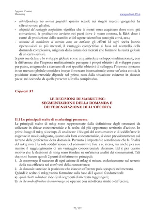 Appunti d’esame
Marketing                                                                    www.profland.135.it

-  interdipendenza tra mercati geografici: quanto accade nei singoli mercati geografici ha
   effetti su tutti gli altri;
- ubiquità del vantaggio competitivo: significa che le merci sono acquistate dove sono più
   convenienti, la produzione avviene nei paesi dove è meno costosa, la R&S dove i
   centri di produzione dello scambio e del sapere scientifico sono più attivi, ecc.;
- necessità di considerare il mercato come un tutt’uno: gli effetti id ogni scelta hanno
   ripercussioni su più mercati, il vantaggio competitivo si basa sul controllo della
   domanda complessiva, originata dalla catena dei mercati che formano la realtà globale
   di un certo settore.
Si può ora definire lo sviluppo globale come un particolare sviluppo multinazionale, con
la differenza che l’impresa multinazionale persegue i propri obiettivi di sviluppo paese
per paese, assegnando a ciascuno di essi specifici obiettivi di sviluppo; l’impresa operante
in un mercato globale considera invece il mercato internazionale come un’unica entità; la
posizione concorrenziale dipende nel primo caso dalla situazione esistente in ciascun
paese, nel secondo da quelle presente a livello complessivo.


Capitolo XI

                       LE DECISIONI DI MARKETING:
                   SEGMENTAZIONE DELLA DOMANDA E
                    DIFFERENZIAZIONE DELL’OFFERTA


11.1 Le principali scelte di marketing: premessa
Le principali scelte di mktg sono rappresentate dalla definizione degli strumenti da
utilizzare in chiave concorrenziale e la scelta del più opportuno territorio d’azione. In
primo luogo il mktg si occupa di analizzare i bisogni del consumatore e di soddisfarne le
esigenze in modo adeguato, quanto alla lotta concorrenziale, si vince prevalentemente sul
terreno delle preferenze della domanda. Pertanto è importante sottolineare che la finalità
del mktg non è la sola soddisfazione del consumatore fine a se stessa, ma anche per suo
tramite il raggiungimento di un vantaggio concorrenziale duraturo. Ed è per questo
motivo che le decisioni di mktg sono fondate su un’attenta analisi dei consumatori. Tali
decisioni hanno quindi 2 punti di riferimento principali:
1. la concorrenza: il successo di ogni azione di mktg si misura esclusivamente sul terreno
    della sua efficacia nei confronti della concorrenza;
2. la domanda: sancisce la posizione che ciascun offerente può occupare nel mercato.
Quindi le scelte di mktg vanno formulate sulla base di 2 quesiti fondamentali:
a) quali clienti soddisfare: cioè quali segmenti di mercato raggiungere;
b) in che modo affrontare la concorrenza: se operare con un’offerta simile o differente.




                                           72/137
 