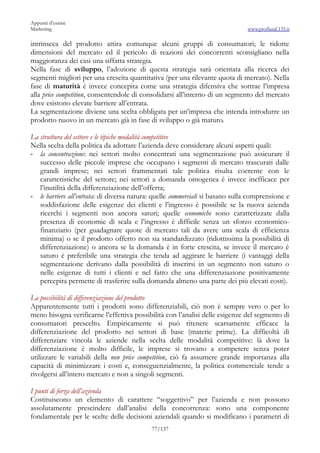 Appunti d’esame
Marketing                                                                      www.profland.135.it

intrinseca del prodotto attira comunque alcuni gruppi di consumatori; le ridotte
dimensioni del mercato ed il pericolo di reazioni dei concorrenti sconsigliano nella
maggioranza dei casi una siffatta strategia.
Nella fase di sviluppo, l’adozione di questa strategia sarà orientata alla ricerca dei
segmenti migliori per una crescita quantitativa (per una rilevante quota di mercato). Nella
fase di maturità è invece concepita come una strategia difensiva che sottrae l’impresa
alla price competition, consentendole di consolidarsi all’interno di un segmento del mercato
dove esistono elevate barriere all’entrata.
La segmentazione diviene una scelta obbligata per un’impresa che intenda introdurre un
prodotto nuovo in un mercato già in fase di sviluppo o già maturo.

La struttura del settore e le tipiche modalità competitive
Nella scelta della politica da adottare l’azienda deve considerare alcuni aspetti quali:
- la concentrazione: nei settori molto concentrati una segmentazione può assicurare il
   successo delle piccole imprese che occupano i segmenti di mercato trascurati dalle
   grandi imprese; nei settori frammentati tale politica risulta coerente con le
   caratteristiche del settore; nei settori a domanda omogenea è invece inefficace per
   l’inutilità della differenziazione dell’offerta;
- le barriere all’entrata: di diversa natura: quelle commerciali si basano sulla comprensione e
   soddisfazione delle esigenze dei clienti e l’ingresso è possibile se la nuova azienda
   ricerchi i segmenti non ancora saturi; quelle economiche sono caratterizzate dalla
   presenza di economie di scala e l’ingresso è difficile senza un sforzo economico-
   finanziario (per guadagnare quote di mercato tali da avere una scala di efficienza
   minima) o se il prodotto offerto non sia standardizzato (ridottissima la possibilità di
   differenziazione) o ancora se la domanda è in forte crescita, se invece il mercato è
   saturo è preferibile una strategia che tenda ad aggirare le barriere (i vantaggi della
   segmentazione derivano dalla possibilità di inserirsi in un segmento non saturo o
   nelle esigenze di tutti i clienti e nel fatto che una differenziazione positivamente
   percepita permette di trasferire sulla domanda almeno una parte dei più elevati costi).

La possibilità di differenziazione del prodotto
Apparentemente tutti i prodotti sono differenziabili, ciò non è sempre vero o per lo
meno bisogna verificarne l’effettiva possibilità con l’analisi delle esigenze del segmento di
consumatori prescelto. Empiricamente si può ritenere scarsamente efficace la
differenziazione del prodotto nei settori di base (materie prime). La difficoltà di
differenziare vincola le aziende nella scelta delle modalità competitive: là dove la
differenziazione è molto difficile, le imprese si trovano a competere senza poter
utilizzare le variabili della non price competition, ciò fa assumere grande importanza alla
capacità di minimizzare i costi e, conseguenzialmente, la politica commerciale tende a
rivolgersi all’intero mercato e non a singoli segmenti.

I punti di forza dell’azienda
Costituiscono un elemento di carattere “soggettivo” per l’azienda e non possono
assolutamente prescindere dall’analisi della concorrenza: sono una componente
fondamentale per le scelte delle decisioni aziendali quando si modificano i parametri di
                                            77/137
 