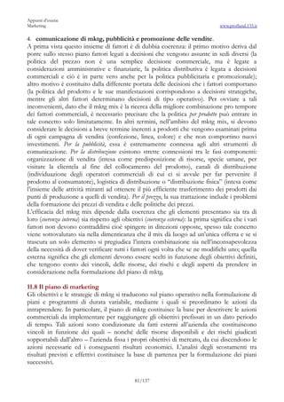 Appunti d’esame
Marketing                                                                           www.profland.135.it

4. comunicazione di mktg, pubblicità e promozione delle vendite.
A prima vista questo insieme di fattori è di dubbia coerenza: il primo motivo deriva dal
porre sullo stesso piano fattori legati a decisioni che vengono assunte in sedi diversi (la
politica del prezzo non è una semplice decisione commerciale, ma è legate a
considerazioni amministrative e finanziarie, la politica distributiva è legata a decisioni
commerciali e ciò è in parte vero anche per la politica pubblicitaria e promozionale);
altro motivo è costituito dalla differente portata delle decisioni che i fattori comportano
(la politica del prodotto e le sue manifestazioni corrispondono a decisioni strategiche,
mentre gli altri fattori determinano decisioni di tipo operativo). Per ovviare a tali
inconvenienti, dato che il mktg mix è la ricerca della migliore combinazione pro tempore
dei fattori commerciali, è necessario precisare che la politica per prodotto può entrare in
tale concetto solo limitatamente. In altri termini, nell’ambito del mktg mix, si devono
considerare le decisioni a breve termine inerenti a prodotti che vengono esaminati prima
di ogni campagna di vendita (confezione, linea, colore) e che non comportino nuovi
investimenti. Per la pubblicità, essa è estremamente connessa agli altri strumenti di
comunicazione. Per la distribuzione esistono strette connessioni tra le fasi componenti:
organizzazione di vendita (intesa come predisposizione di risorse, specie umane, per
visitare la clientela al fine del collocamento del prodotto), canali di distribuzione
(individuazione degli operatori commerciali di cui ci si avvale per far pervenire il
prodotto al consumatore), logistica di distribuzione o “distribuzione fisica” (intesa come
l’insieme delle attività miranti ad ottenere il più efficiente trasferimento dei prodotti dai
punti di produzione a quelli di vendita). Per il prezzo, la sua trattazione include i problemi
della formazione dei prezzi di vendita e delle politiche dei prezzi.
L’efficacia del mktg mix dipende dalla coerenza che gli elementi presentano sia tra di
loro (coerenza interna) sia rispetto agli obiettivi (coerenza esterna): la prima significa che i vari
fattori non devono contraddirsi cioè spingere in direzioni opposte, spesso tale concetto
viene sottovalutato sia nella dimenticanza che il mix dà luogo ad un’unica offerta e se si
trascura un solo elemento si pregiudica l’intera combinazione sia nell’inconsapevolezza
della necessità di dover verificare tutti i fattori ogni volta che se ne modifichi uno; quella
esterna significa che gli elementi devono essere scelti in funzione degli obiettivi definiti,
che tengono conto dei vincoli, delle risorse, dei rischi e degli aspetti da prendere in
considerazione nella formulazione del piano di mktg.

11.8 Il piano di marketing
Gli obiettivi e le strategie di mktg si traducono sul piano operativo nella formulazione di
piani e programmi di durata variabile, mediante i quali si preordinano le azioni da
intraprendere. In particolare, il piano di mktg costituisce la base per descrivere le azioni
commerciali da implementare per raggiungere gli obiettivi prefissati in un dato periodo
di tempo. Tali azioni sono condizionate da fatti esterni all’azienda che costituiscono
vincoli in funzione dei quali – nonché delle risorse disponibili e dei rischi giudicati
sopportabili dall’altro – l’azienda fissa i propri obiettivi di mercato, da cui discendono le
azioni necessarie ed i conseguenti risultati economici. L’analisi degli scostamenti tra
risultati previsti e effettivi costituisce la base di partenza per la formulazione dei piani
successivi.

                                               81/137
 