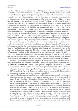 Appunti d’esame
Marketing                                                                      www.profland.135.it

L’analisi delle strutture organizzative dell’impresa consente di comprendere gli
orientamenti, espliciti o meno, su cui si fondano le strategie. Ciò risulta valido per tutte le
funzioni d’impresa, specialmente per il mktg che non è però solo una semplice funzione,
ma anche un modo di intendere i rapporti con l’ambiente ed il mercato; si tratta quindi di
un orientamento e di un comportamento che dovrebbe essere diffuso in tutta
l’organizzazione e non confinato in una singola funzione. In tal senso si parla di
“filosofia” del mktg, contrapponendola ad un approccio di tipo strettamente specialistico
e funzionale alla gestione dei rapporti con il mercato. Se però risulta vero che nelle
aziende orientate al mktg, tali decisioni investono tutta la struttura d’impresa, è anche
necessario concentrare in un “luogo organizzato” i compiti di coordinare e promuovere
le decisioni di mktg. In tale prospettiva la collocazione organizzativa della funzione di
mktg consente di determinare il livello di orientamento al mercato dell’impresa ed il
grado di diffusione del concetto di mktg nell’organizzazione. Spesso però è necessario
comprendere il ruolo reale che il mktg assolve nell’orientare le strategie d’impresa e
quindi avere cognizione del potere organizzativo che viene riconosciuto alle sue funzioni
poiché a volte il mktg può essere “nascosto” sotto diverse etichette (non esiste un unico
modo di concepirlo) possedendo ugualmente un indirizzo strategico. Tuttavia non è
infrequente osservare che nelle imprese orientate al mktg (dette Fast Moving Consumer
Goods – FMCG Companies) le sue funzioni coincidano con il top management.; in altri
casi, una collocazione strategica del mktg lontana dal vertice aziendale, evidenzia
un’attenzione maggiore su altri orientamenti (tecnologici, finanziari, produttivi, ecc.).
Una prima importante distinzione è tra mktg come funzione di staff (centri di costo) –
con finalità prevalentemente analitiche, in versione più evoluta svolgono un compito
“consulenziale” nei confronti dell’alta direzione – o di line (di solito i centri di profitto).
Le strutture organizzative presentano un grado di complessità legato alle articolazioni e
alle differenziazioni dell’ambiente di mercato. Le strutture organizzative aziendali sono:
1) struttura elementare: tipica della piccola impresa tradizionale e gestita
    personalmente dall’imprenditore, si caratterizza per l’accentramento delle funzioni di
    mktg più elementari (scelte prodotto/mercato, gestione clienti, ecc.) nella figura
    dell’imprenditore (se vi è delega su qualche aspetto commerciale l’imprenditore
    continua ad esercitare uno stretto controllo gerarchico);
2) struttura funzionale: tipica della piccola-media impresa in presenza di combinazioni
    prodotto/mercato non troppo complesse; si caratterizza per la presenza stabile di
    organi di primo livello specializzati per funzione (produzione, finanza, vendite, mktg,
    ecc.) ovvero per la chiara suddivisione dei compiti e per la delega ad un organo
    preciso delle responsabilità decisionali in materia commerciale, ciò non toglie che in
    merito alla strategia la direzione generale mantenga piena autonomia decisionale
    lasciando alla direzione di mktg un ruolo di indirizzo e di influenza; questa struttura
    può assumere diverse configurazioni – ad es. la distinzione tra le funzioni
    commerciali delle responsabilità di vendita (Direzione vendite, organo di line) da quelle
    di mktg (Servizio mktg, organo di staff, o Direzione mktg, a sua volta ramificata in
    Product manager e in Brand manager) – ma qualunque venga scelta ha il vantaggio della
    semplicità; presenta gli svantaggi di non consentire una semplice interazione delle
    diverse funzioni aziendali laddove ci sia bisogno di coerenza e di complicare la

                                            84/137
 