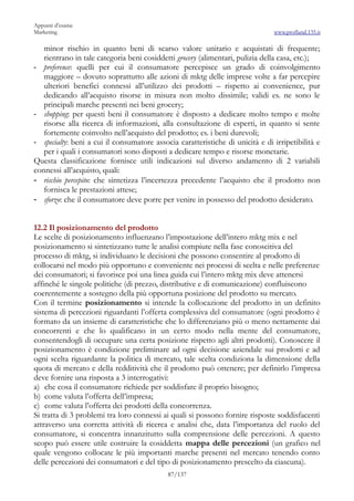 Appunti d’esame
Marketing                                                                      www.profland.135.it

   minor rischio in quanto beni di scarso valore unitario e acquistati di frequente;
   rientrano in tale categoria beni cosiddetti grocery (alimentari, pulizia della casa, etc.);
- preference: quelli per cui il consumatore percepisce un grado di coinvolgimento
   maggiore – dovuto soprattutto alle azioni di mktg delle imprese volte a far percepire
   ulteriori benefici connessi all’utilizzo dei prodotti – rispetto ai convenience, pur
   dedicando all’acquisto risorse in misura non molto dissimile; validi es. ne sono le
   principali marche presenti nei beni grocery;
- shopping: per questi beni il consumatore è disposto a dedicare molto tempo e molte
   risorse alla ricerca di informazioni, alla consultazione di esperti, in quanto si sente
   fortemente coinvolto nell’acquisto del prodotto; es. i beni durevoli;
- specialty: beni a cui il consumatore associa caratteristiche di unicità e di irripetibilità e
   per i quali i consumatori sono disposti a dedicare tempo e risorse monetarie.
Questa classificazione fornisce utili indicazioni sul diverso andamento di 2 variabili
connessi all’acquisto, quali:
- rischio percepito: che sintetizza l’incertezza precedente l’acquisto che il prodotto non
   fornisca le prestazioni attese;
- sforzo: che il consumatore deve porre per venire in possesso del prodotto desiderato.


12.2 Il posizionamento del prodotto
Le scelte di posizionamento influenzano l’impostazione dell’intero mktg mix e nel
posizionamento si sintetizzano tutte le analisi compiute nella fase conoscitiva del
processo di mktg, si individuano le decisioni che possono consentire al prodotto di
collocarsi nel modo più opportuno e conveniente nei processi di scelta e nelle preferenze
dei consumatori; si favorisce poi una linea guida cui l’intero mktg mix deve attenersi
affinché le singole politiche (di prezzo, distributive e di comunicazione) confluiscono
coerentemente a sostegno della più opportuna posizione del prodotto su mercato.
Con il termine posizionamento si intende la collocazione del prodotto in un definito
sistema di percezioni riguardanti l’offerta complessiva del consumatore (ogni prodotto è
formato da un insieme di caratteristiche che lo differenziano più o meno nettamente dai
concorrenti e che lo qualificano in un certo modo nella mente del consumatore,
consentendogli di occupare una certa posizione rispetto agli altri prodotti). Conoscere il
posizionamento è condizione preliminare ad ogni decisione aziendale sui prodotti e ad
ogni scelta riguardante la politica di mercato, tale scelta condiziona la dimensione della
quota di mercato e della redditività che il prodotto può ottenere; per definirlo l’impresa
deve fornire una risposta a 3 interrogativi:
a) che cosa il consumatore richiede per soddisfare il proprio bisogno;
b) come valuta l’offerta dell’impresa;
c) come valuta l’offerta dei prodotti della concorrenza.
Si tratta di 3 problemi tra loro connessi ai quali si possono fornire risposte soddisfacenti
attraverso una corretta attività di ricerca e analisi che, data l’importanza del ruolo del
consumatore, si concentra innanzitutto sulla comprensione delle percezioni. A questo
scopo può essere utile costruire la cosiddetta mappa delle percezioni (un grafico nel
quale vengono collocate le più importanti marche presenti nel mercato tenendo conto
delle percezioni dei consumatori e del tipo di posizionamento prescelto da ciascuna).
                                            87/137
 